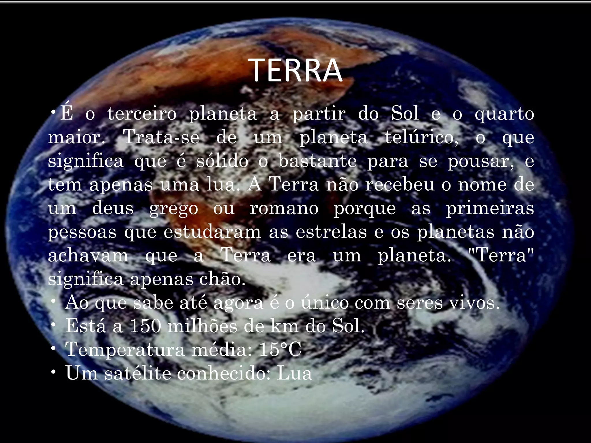 TERRA
•É o terceiro planeta a partir do Sol e o quarto
maior. Trata-se de um planeta telúrico, o que
significa que é sólido o bastante para se pousar, e
tem apenas uma lua. A Terra não recebeu o nome de
um deus grego ou romano porque as primeiras
pessoas que estudaram as estrelas e os planetas não
achavam que a Terra era um planeta. "Terra"
significa apenas chão.
• Ao que sabe até agora é o único com seres vivos.
• Está a 150 milhões de km do Sol.
• Temperatura média: 15°C
• Um satélite conhecido: Lua
 