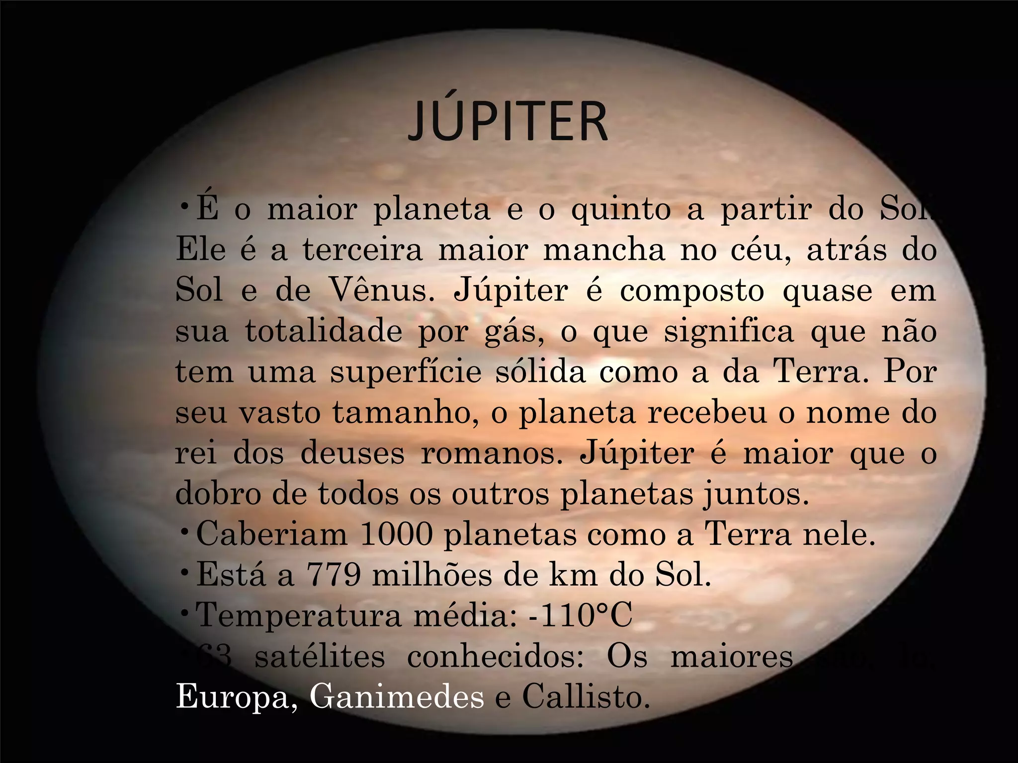JÚPITER
•É o maior planeta e o quinto a partir do Sol.
Ele é a terceira maior mancha no céu, atrás do
Sol e de Vênus. Júpiter é composto quase em
sua totalidade por gás, o que significa que não
tem uma superfície sólida como a da Terra. Por
seu vasto tamanho, o planeta recebeu o nome do
rei dos deuses romanos. Júpiter é maior que o
dobro de todos os outros planetas juntos.
•Caberiam 1000 planetas como a Terra nele.
•Está a 779 milhões de km do Sol.
•Temperatura média: -110°C
•63 satélites conhecidos: Os maiores são, Io,
Europa, Ganimedes e Callisto.
 