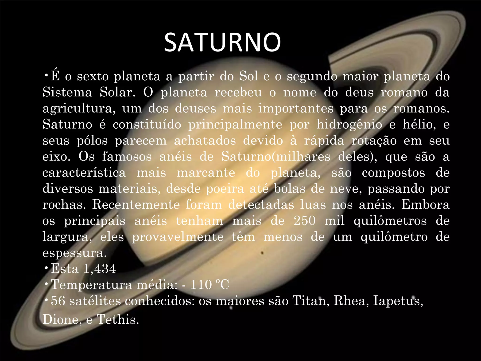 SATURNO
•É o sexto planeta a partir do Sol e o segundo maior planeta do
Sistema Solar. O planeta recebeu o nome do deus romano da
agricultura, um dos deuses mais importantes para os romanos.
Saturno é constituído principalmente por hidrogênio e hélio, e
seus pólos parecem achatados devido à rápida rotação em seu
eixo. Os famosos anéis de Saturno(milhares deles), que são a
característica mais marcante do planeta, são compostos de
diversos materiais, desde poeira até bolas de neve, passando por
rochas. Recentemente foram detectadas luas nos anéis. Embora
os principais anéis tenham mais de 250 mil quilômetros de
largura, eles provavelmente têm menos de um quilômetro de
espessura.
•Esta 1,434
•Temperatura média: - 110 ºC
•56 satélites conhecidos: os maiores são Titan, Rhea, Iapetus,
Dione, e Tethis.
 