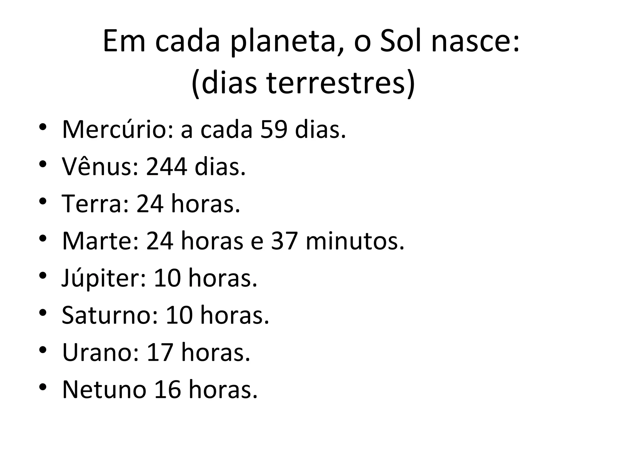 Em cada planeta, o Sol nasce:
            (dias terrestres)
•   Mercúrio: a cada 59 dias.
•   Vênus: 244 dias.
•   Terra: 24 horas.
•   Marte: 24 horas e 37 minutos.
•   Júpiter: 10 horas.
•   Saturno: 10 horas.
•   Urano: 17 horas.
•   Netuno 16 horas.
 