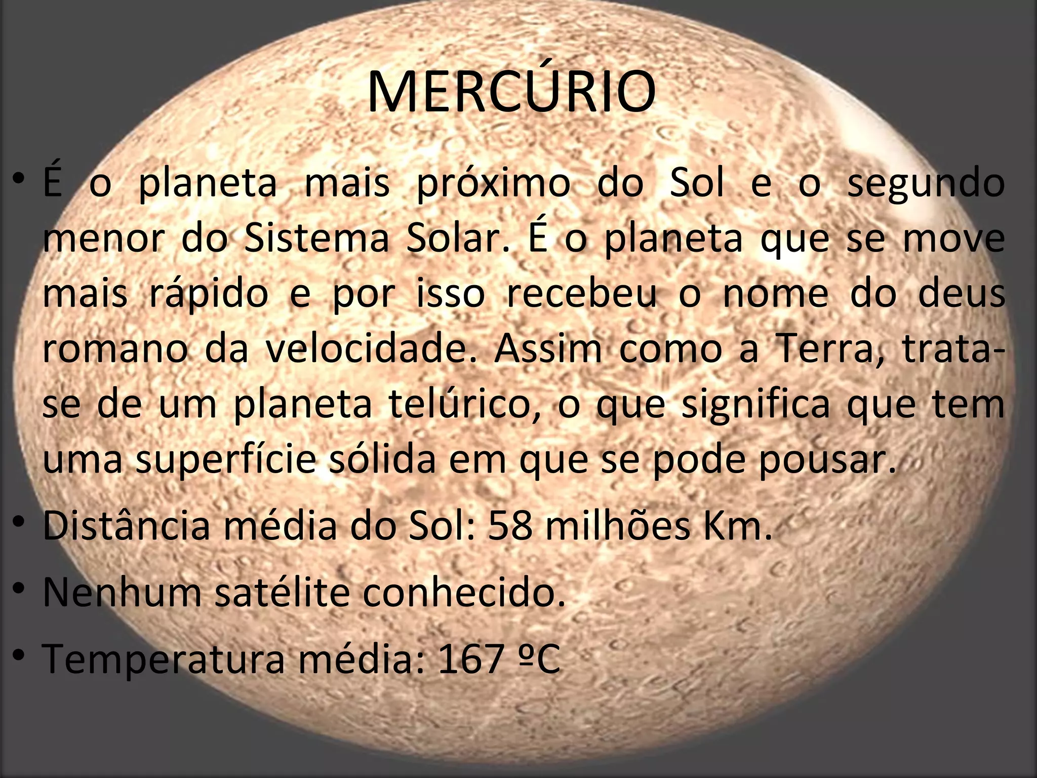 MERCÚRIO
• É o planeta mais próximo do Sol e o segundo
  menor do Sistema Solar. É o planeta que se move
  mais rápido e por isso recebeu o nome do deus
  romano da velocidade. Assim como a Terra, trata-
  se de um planeta telúrico, o que significa que tem
  uma superfície sólida em que se pode pousar.
• Distância média do Sol: 58 milhões Km.
• Nenhum satélite conhecido.
• Temperatura média: 167 ºC
 