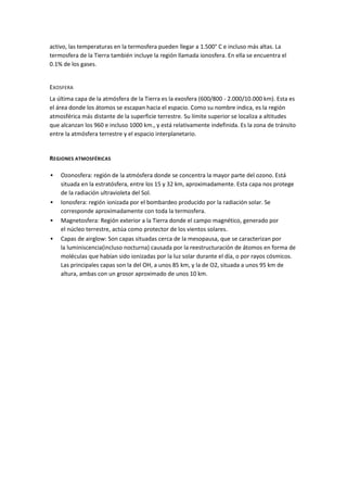 activo, las temperaturas en la termosfera pueden llegar a 1.500° C e incluso más altas. La
termosfera de la Tierra también incluye la región llamada ionosfera. En ella se encuentra el
0.1% de los gases.


EXOSFERA
La última capa de la atmósfera de la Tierra es la exosfera (600/800 - 2.000/10.000 km). Esta es
el área donde los átomos se escapan hacia el espacio. Como su nombre indica, es la región
atmosférica más distante de la superficie terrestre. Su límite superior se localiza a altitudes
que alcanzan los 960 e incluso 1000 km., y está relativamente indefinida. Es la zona de tránsito
entre la atmósfera terrestre y el espacio interplanetario.


REGIONES ATMOSFÉRICAS

   Ozonosfera: región de la atmósfera donde se concentra la mayor parte del ozono. Está
    situada en la estratósfera, entre los 15 y 32 km, aproximadamente. Esta capa nos protege
    de la radiación ultravioleta del Sol.
   Ionosfera: región ionizada por el bombardeo producido por la radiación solar. Se
    corresponde aproximadamente con toda la termosfera.
   Magnetosfera: Región exterior a la Tierra donde el campo magnético, generado por
    el núcleo terrestre, actúa como protector de los vientos solares.
   Capas de airglow: Son capas situadas cerca de la mesopausa, que se caracterizan por
    la luminiscencia(incluso nocturna) causada por la reestructuración de átomos en forma de
    moléculas que habían sido ionizadas por la luz solar durante el día, o por rayos cósmicos.
    Las principales capas son la del OH, a unos 85 km, y la de O2, situada a unos 95 km de
    altura, ambas con un grosor aproximado de unos 10 km.
 