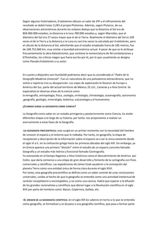 Según algunos historiadores, Eratóstenes obtuvo un valor de 24º y el refinamiento del
resultado se debió hasta 11/83 al propio Ptolomeo. Además, según Plutarco, de sus
observaciones astronómicas durante los eclipses dedujo que la distancia al Sol era de
804.000.000 estadios, la distancia a la luna 780.000 estadios y, según Macrobio, que el
diámetro del Sol era 27 veces mayor que el de la Tierra. Realmente el diámetro del Sol es 109
veces el de la Tierra y la distancia a la Luna es casi tres veces la calculada por Eratóstenes, pero
el cálculo de la distancia al Sol, admitiendo que el estadio empleado fuera de 185 metros, fue
de 148.752.060 km, muy similar a launidad astronómica actual. A pesar de que se le atribuye
frecuentemente la obra Katasterismoi, que contiene la nomenclatura de 44 constelaciones y
675estrellas, los críticos niegan que fuera escrita por él, por lo que usualmente se designa
como Pseudo-Eratóstenes a su autor.



En cuanto a Alejandro von Humboldt podríamos decir que es considerado el "Padre de la
Geografía Moderna Universal". Fue un naturalista de una polivalencia extraordinaria, que no
volvió a repetirse tras su desaparición. Los viajes de exploración le llevaron de Europa a
América del Sur, parte del actual territorio de México, EE.UU., Canarias y a Asia Central. Se
especializó en diversas áreas de la ciencia como
la etnografía, antropología, física, zoología, ornitología, climatología, oceanografía, astronomía
,geografía, geología, mineralogía, botánica, vulcanología y el humanismo.

¿CUÁNDO SURGE LA GEOGRAFÍA COMO CIENCIA ?

La Geografía como saber en un estadio primigenio y posteriormente como Ciencia, ha vivido
diferentes etapas a lo largo de su historia, por tanto, nos proponemos a realizar un
acercamiento a estas fases de la Geografía.

-LA GEOGRAFÍA PRECIENTÍFICA: esta surgió en un primer momento con la necesidad del hombre
de conocer el espacio y el entorno que le rodeaba. Por tanto, en geografía, la etapa de
recopilación y descripción de la información sobre el espacio va a ser la única existente desde
el siglo VI a.C. en la civilización griega hasta las primeras décadas del siglo XIX. Sin embargo, ya
en Grecia aparece una primera “división” entre el estudio de un espacio concreto llamado
Geografía y un estudio más teórico y funcional llamado Cosmografía.
Ya avanzando en el tiempo llegamos a hitos históricos como el descubrimiento de América por
Colón, que daría comienzo a una etapa de gran desarrollo y fomento de la cartografía con fines
comerciales y científicos. Las expediciones de James Cook ayudaron a la concepción del
planeta Tierra como una entidad única de forma clara durante el siglo XVIII.
Por tanto, esta geografía precientífica se definía como un saber carente de unas conclusiones
universales, unidas al hecho de que la geografía se entendía como una actividad intelectual de
carácter recopilatorio o enciclopédico, y no como una ciencia. Habrá que esperar a la difusión
de los grandes racionalistas y científicos que dieron lugar a la Revolución científica en el siglo
XVII por parte de hombres como: Bacon, Copérnico, Galileo, etc.


-EL ORIGEN DE LA GEOGRAFÍA CIENTÍFICA : en el siglo XIX los saberes en torno a lo que se entendía
como geografía, se formalizan y se da paso a una geografía científica, que pasa a formar parte
 