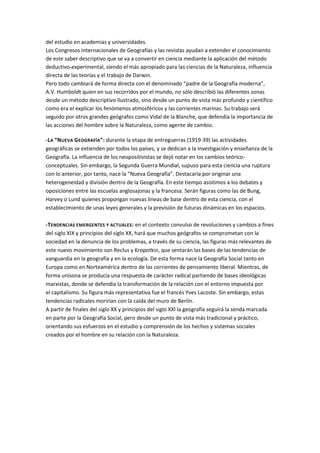 del estudio en academias y universidades.
Los Congresos Internacionales de Geografías y las revistas ayudan a extender el conocimiento
de este saber descriptivo que se va a convertir en ciencia mediante la aplicación del método
deductivo-experimental, siendo el más apropiado para las ciencias de la Naturaleza, influencia
directa de las teorías y el trabajo de Darwin.
Pero todo cambiará de forma directa con el denominado “padre de la Geografía moderna”,
A.V. Humboldt quien en sus recorridos por el mundo, no sólo describió las diferentes zonas
desde un método descriptivo ilustrado, sino desde un punto de vista más profundo y científico
como era el explicar los fenómenos atmosféricos y las corrientes marinas. Su trabajo será
seguido por otros grandes geógrafos como Vidal de la Blanche, que defendía la importancia de
las acciones del hombre sobre la Naturaleza, como agente de cambio.

-LA “NUEVA GEOGRAFÍA”: durante la etapa de entreguerras (1919-39) las actividades
geográficas se extienden por todos los países, y se dedican a la investigación y enseñanza de la
Geografía. La influencia de los neopositivistas se dejó notar en los cambios teórico-
conceptuales. Sin embargo, la Segunda Guerra Mundial, supuso para esta ciencia una ruptura
con lo anterior, por tanto, nace la “Nueva Geografía”. Destacaría por originar una
heterogeneidad y división dentro de la Geografía. En este tiempo asistimos a los debates y
oposiciones entre las escuelas anglosajonas y la francesa. Serán figuras como las de Bung,
Harvey o Lund quienes propongan nuevas líneas de base dentro de esta ciencia, con el
establecimiento de unas leyes generales y la previsión de futuras dinámicas en los espacios.

-TENDENCIAS EMERGENTES Y ACTUALES : en el contexto convulso de revoluciones y cambios a fines
del siglo XIX y principios del siglo XX, hará que muchos geógrafos se comprometan con la
sociedad en la denuncia de los problemas, a través de su ciencia, las figuras más relevantes de
este nuevo movimiento son Reclus y Kropotkin, que sentarán las bases de las tendencias de
vanguardia en la geografía y en la ecología. De esta forma nace la Geografía Social tanto en
Europa como en Norteamérica dentro de las corrientes de pensamiento liberal. Mientras, de
forma unísona se producía una respuesta de carácter radical partiendo de bases ideológicas
marxistas, donde se defendía la transformación de la relación con el entorno impuesta por
el capitalismo. Su figura más representativa fue el francés Yves Lacoste. Sin embargo, estas
tendencias radicales morirían con la caída del muro de Berlín.
A partir de finales del siglo XX y principios del siglo XXI la geografía seguirá la senda marcada
en parte por la Geografía Social, pero desde un punto de vista más tradicional y práctico,
orientando sus esfuerzos en el estudio y comprensión de los hechos y sistemas sociales
creados por el hombre en su relación con la Naturaleza.
 