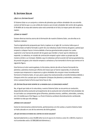 EL SISTEMA SOLAR
¿QUÉ ES EL SISTEMA SOLAR?

El Sistema Solar es un conjunto o sistema de planetas que orbitan alrededor de una estrella
común (el Sol) la que a su vez orbita de manera casi circular alrededor del centro de la galaxia.
El 99.86% de la masa del sistema solar está contenida en el Sol y la mayor parte del resto en
Júpiter.

¿CÓMO SE FORMÓ ?

Existen diversas teorías acerca de la formación de nuestro Sistema Solar, una de ellas es la
hipótesis nebular:

Teoría originalmente propuesta por Kant y Laplace en el siglo 18. La misma indica que el
Sistema Solar se habría formado a partir de una nebulosa (nube inmensa de gases y polvo) que
empezó a colapsar hacia sí misma debido a fuerzas gravitacionales propias las cuales
superaron a las fuerzas de presión de los gases que tienden a hacer que la nebulosa se
expanda. La nebulosa, en estado de contracción empezó a girar sobre su propio eje (de
manera similar a un trompo). Debido a que la nebulosa sufría la acción de fuerzas gravitatorias,
de presión de gases y de rotación empezó a achatarse y fue tomando la forma que vemos en la
siguiente figura.

Esta forma es la de nuestra galaxia, la Vía Láctea, dentro de ella se fueron formando los
planetas y planetas enanos por efectos de masas que se fueron separando, el cúmulo de
cuerpos que empezaron a separarse y a girar alrededor de una gran masa incandescente
formaron el Sistema Solar, el cual, poco a poco fue evolucionando y transformándose debido a
choques entre los cuerpos que lo componen (choques de planetas y asteroides, cometas y
otros cuerpos) hasta la forma que tiene hoy en día.

¿EL SISTEMA SOLAR SERÁ SIEMPRE DE LA MANERA QUE LO CONOCEMOS AHORA?

No, al igual que todo en la naturaleza, nuestro Sistema Solar se encuentra en evolución,
dependiendo dicha evolución principalmente de la evolución de la Estrella (El Sol) alrededor de
la cual todos sus componentes giran (Planetas, planetas enanos, satélites, asteroides, cometas,
etc.) A medida que el Sol llegue a su final el Sistema cambiará dramáticamente cambiando
también la vida que ella alberga.

¿DÓNDE ESTÁ UBICADO ?

Como lo mencionamos anteriormente, pertenecemos a la Vía Lactea y nuestro Sistema Solar
se halla ubicado en uno de los extremos de dicha galaxia.

¿A QUÉ DISTANCIA ESTAMOS DEL CENTRO DE DICHA GALAXIA ?

Aproximadamente a unos 33,000 años luz (o lo que es lo mismo a unos 31 x 106 Km, bueno si
no lo entiendes está a 31'000,000 de kilómetros ).
 