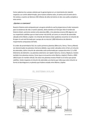 Como sabemos los cuerpos celestes por lo general giran en un movimiento de rotación
respecto a un centro determinado, para nuestro sistema solar, el centro será el centro de la
Vía Láctea y nuestro sol demora 230 millones de años terrestres en dar una vuelta completa a
este centro.

¿QUIÉNES LO COMPONEN ?

Nuestro Sistema está compuesto por una gran estrella la cual le proporciona el calor necesario
para la existencia de vida a nuestro planeta, dicha estrella es El Sol (por ello el nombre de
Sistema Solar), asimismo existen ocho planetas (08), y tres planetas enanos (03) algunos con
sus respectivos satélites que en total suman más de 60; así como un cinturón de asteroides
ubicado entre Marte y Júpiter. En el borde del Sistema Solar podemos encontrar el cinturón de
Kruiper el cual está formado por cuerpos de no más de 1,000 kilómetros de diámetro
mayormente compuestos de hielo.

En orden de proximidad al Sol, los cuatro primeros planetas (Mercurio, Venus, Tierra y Marte)
son denominados los planetas interiores debido a que están ubicados entre el Sol y el cinturón
de asteroides, dicho cinturón de asteroides está conformado por cuerpos de entre 1,5 a 950
kilómetros de diámetro. Los planetas exteriores son Júpiter Saturno, Urano y Neptuno. Existen
también tres planetas enanos; Ceres (que se encuentra entre Marte y Júpiter); Plutón y 2003
UB313 (aún sin nombre oficial). De estos tres planetas enanos Plutón es el único que posee
satélites. Existe respecto al cinturón de asteroides una teoría que indica que este cinturón se
formó al desintegrarse un planeta que hubiera estado entre Marte y Júpiter.
 