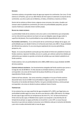 OCÉANOS

Llamamos océanos a las grandes masas de agua que separan los continentes. Son cinco. El más
extenso es el Pacífico, que con sus 180 millones de km2 supera en extensión al conjunto de los
continentes. Los otros cuatro son el Atlántico, el Indico, el Antártico o Austral y el Artico.

Dentro de los océanos se llama mares a algunas zonas cercanas a las costas, situados casi
siempre sobre la plataforma continental, por tanto con profundidades pequeñas, que por
razones históricas o culturales tienen nombre propio.

RELIEVE DEL FONDO OCEÁNICO

La profundidad media de los océanos es de unos cuatro o cinco kilómetros que comparados
con los miles de km que abarcan nos hacen ver que son delgadas capas de agua sobre la
superficie del planeta. Pero la profundidad es muy variable dependiendo de la zona:

PLATAFORMA CONTINENTAL.- Es la continuación de los continentes por debajo de las aguas, con
profundidades que van desde 0 metros en la línea de costa hasta unos 200 m. Ocupa alrededor
del 10% del área océanica. Es una zona de gran explotación de recursos petrolíferos,
pesqueros, etc.

TALUD.- Es la zona de pendiente acentuada que lleva desde el límite de la plataforma hasta los
fondos oceánicos. Aparecen hendidos, de vez en cuando, por cañones submarinos tallados por
sedimentos que resbalan en grandes corrientes de turbidez que caen desde la plataforma al
fondo oceánico.

Fondo oceánico. Con una profundidad de entre 2000 y 6000 metros ocupa alrededor del 80%
del área oceánica.

CADENAS DORSALES OCEÁNICAS.- Son levantamientos alargados del fondo oceánico que corren a
lo largo de más de 60 000 km. En ellas abunda la actividad volcánica y sísmica porque
corresponden a las zonas de formación de las placas litosféricas en las que se está
expandiendo el fondo oceánico.

Cadenas de fosas abisales.- Son zonas estrechas y alargadas en las que el fondo oceánico
desciende hasta más de 10 000 m de profundidad en algunos puntos. Son especialmente
frecuentes en los bordes del Océano Pacífico. Con gran actividad volcánica y sísmica porque
corresponden a las zonas en donde las placas subducen hacia el manto.

TEMPERATURA

En los océanos hay una capa superficial de agua templada (12º a 30ºC), que llega hasta una
profundidad variable según las zonas, de entre unas decenas y 400 o 500 metros. Por debajo
de esta capa el agua está fría con temperaturas de entre 5º y -1ºC. Se llama termoclina al
límite entre las dos capas. El Mediterráneo supone una excepción a esta distribución de
temperaturas porque sus aguas profundas se encuentran a unos 13ºC. La causa hay que
buscarla en que está casi aislado al comunicar con el Atlántico sólo por el estrecho de Gibraltar
y por esto se acaba calentando todo la masa de agua.
 