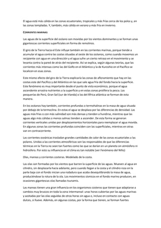 El agua está más cálida en las zonas ecuatoriales, tropicales y más frías cerca de los polos y, en
las zonas templadas. Y, también, más cálida en verano y más fría en invierno.

CORRIENTES MARINAS

Las aguas de la superficie del océano son movidas por los vientos dominantes y se forman unas
gigantescas corrientes superficiales en forma de remolinos.

El giro de la Tierra hacia el Este influye también en las corrientes marinas, porque tiende a
acumular el agua contra las costas situadas al oeste de los océanos, como cuando movemos un
recipiente con agua en una dirección y el agua sufre un cierto retraso en el movimiento y se
levanta contra la pared de atrás del recipiente. Así se explica, según algunas teorías, que las
corrientes más intensas como las del Golfo en el Atlántico y la de Kuroshio en el Pacífico se
localicen en esas zonas.

Este mismo efecto del giro de la Tierra explicaría las zonas de afloramiento que hay en las
costas este del Pacífico y del Atlántico en las que sale agua fría del fondo hacia la superficie.
Este fenómeno es muy importante desde el punto de vista económico, porque el agua
ascendente arrastra nutrientes a la superficie y en estas zonas prolifera la pesca. Las
pesquerías de Perú, Gran Sol (sur de Irlanda) o las del África atlántica se forman de esta
manera.

En los océanos hay también, corrientes profundas o termohalinas en la masa de agua situada
por debajo de la termoclina. En estas el agua se desplaza por las diferencias de densidad. Las
aguas más frías o con más salinidad son más densas y tienden a hundirse, mientras que las
aguas algo más cálidas o menos salinas tienden a ascender. De esta forma se generan
corrientes verticales unidas por desplazamientos horizontales para reemplazar el agua movida.
En algunas zonas las corrientes profundas coinciden con las superficiales, mientras en otras
van en contracorriente.

Las corrientes oceánicas trasladan grandes cantidades de calor de las zonas ecuatoriales a las
polares. Unidas a las corrientes atmosféricas son las responsables de que las diferencias
térmicas en la Tierra no sean tan fuertes como las que se darían en un planeta sin atmósfera ni
hidrosfera. Por esto su influencia en el clima es tan notable (ver Fenómeno del Niño)

Olas, mareas y corrientes costeras. Modelado de la costa.

Las olas son formadas por los vientos que barren la superficie de las aguas. Mueven al agua en
cilindro, sin desplazarla hacia adelante, pero cuando llegan a la costa y el cilindro roza en la
parte baja con el fondo inician una rodadura que acaba desequilibrando la masa de agua,
produciéndose la rotura de la ola. Los movimientos sísmicos en el fondo marino producen, en
ocasiones gigantescas olas llamadas tsunamis.

Las mareas tienen una gran influencia en los organismos costeros que tienen que adaptarse a
cambios muy bruscos en toda la zona intermareal: unas horas cubiertas por las aguas marinas
y azotadas por las olas seguidas de otras horas sin agua o, incluso en contacto con aguas
dulces, si llueve. Además, en algunas costas, por la forma que tienen, se forman fuertes
 