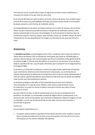 corrientes de marea, cuando suben y bajan las aguas, que arrastran arena y sedimentos y
remueven los fondos en los que viven los seres vivos.

En la cercanía del litoral se suelen producir corrientes costeras de deriva, muy variables según
la forma de la costa y las profundidades del fondo, que tienen mucho interés en la formación
de playas, estuarios y otros formas de modelado costero.

La energía liberada por las olas en el choque continuo con la costa, las mareas y las corrientes
tienen una gran importancia porque erosionan y transportan los materiales costeros, hasta
dejarlos sedimentados en las zonas más protegidas. En la formación de los distintos tipos de
ecosistemas costeros: marismas, playas, rasas mareales, dunas, etc. también influyen de forma
importante los ríos que desemboquen en el lugar y la naturaleza de las rocas que formen la
costa.




ATMOSFERA
La atmósfera terrestre es la parte gaseosa de la Tierra, siendo por esto la capa más externa y
menos densa del planeta. Está constituida por varios gases que varían en cantidad según la
presión a diversas alturas. Esta mezcla de gases que forma la atmósfera recibe genéricamente
el nombre de aire. El 75% de masa atmosférica se encuentra en los primeros 11 km de altura,
desde la superficie del mar. Los principales elementos que la componen son el oxígeno(21%) y
el nitrógeno (78%).
La atmósfera y la hidrosfera constituyen el sistema de capas fluidas superficiales del planeta,
cuyos movimientos dinámicos están estrechamente relacionados. Las corrientes de aire
reducen drásticamente las diferencias de temperatura entre el día y la noche, distribuyendo el
calor por toda la superficie del planeta. Este sistema cerrado evita que las noches sean gélidas
o que los días sean extremadamente calientes.
La atmósfera protege la vida sobre la Tierra absorbiendo gran parte de la radiación
solar ultravioleta en la capa de ozono. Además, actúa como escudo protector contra
los meteoritos, los cuales se trituran en polvo a causa de la fricción que sufren al hacer
contacto con el aire.
Durante millones de años, la vida ha transformado una y otra vez la composición de la
atmósfera. Por ejemplo; su considerable cantidad de oxígeno libre es posible gracias a las
formas de vida -como son las plantas- que convierten el dióxido de carbono en oxígeno, el cual
es respirable -a su vez- por las demás formas de vida, tales como los seres humanos y
los animales en general.
TROPOSFERA
Sus principales características son:

   Su espesor alcanza desde la superficie terrestre (tanto terrestre como acuática o marina)
    hasta una altitud variable entre los 6 km en las zonas polares y los 18 o 20 km en la zona
    intertropical, por las razones indicadas más adelante.
 