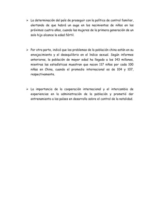  La determinación del país de proseguir con la política de control familiar,
   alertando de que habrá un auge en los nacimientos de niños en los
   próximos cuatro años, cuando las mujeres de la primera generación de un
   solo hijo alcance la edad fértil.



 Por otra parte, indicó que los problemas de la población china están en su
   envejecimiento y el desequilibrio en el índice sexual. Según informes
   anteriores, la población de mayor edad ha llegado a los 143 millones,
   mientras las estadísticas muestran que nacen 117 niños por cada 100
   niñas en China, cuando el promedio internacional es de 104 y 107,
   respectivamente.



 La importancia de la cooperación internacional y el intercambio de
   experiencias en la administración de la población y prometió dar
   entrenamiento a los países en desarrollo sobre el control de la natalidad.
 