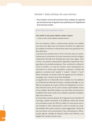 Actividad 1. Dubái y Bombay. Dos casos extremos

            1.	 Para introducir el tema del crecimiento de las ciudades, les sugerimos
                que los alumnos lean el siguiente texto publicado por la Organización
                de las Naciones Unidas:


              Breve historia de la expansión urbana

              Para cambiar la vida, primero debemos cambiar el espacio.
                (Lefebvre, Henri, escritor, filósofo y educador francés.)


              Con sus industrias, tráfico y construcciones vistosas, las ciudades
              son vistas como algo nuevo en la historia. De hecho, los orígenes de
              las ciudades se remontan a miles de años atrás y han pasado por tres
              fases distintivas.
              La primera fase comenzó entre 5 mil y 6 mil años atrás con asenta-
              mientos que se convirtieron en lo que conocemos como las antiguas
              civilizaciones del valle de la Mesopotamia (hoy Iraq), Egipto, India
              y China. Los primeros asentamientos dependían mayormente de la
              agricultura y de animales domésticos. Pero, conforme la civilización
              creció en tamaño y en rutas de comercio, estos asentamientos se
              convirtieron en centros para mercaderes, artesanos y oficiales del
              gobierno. La división entre “pueblo” y “ciudad”, “urbano” y “rural”
              había comenzado. Un patrón similar fue seguido por las civilizacio-
              nes griega, iraní, romana y de la Gran Zimbabwe.
              La segunda fase en el desarrollo de las ciudades vino más adelante
              con la Revolución Industrial en Europa, a mediados del siglo xviii. Las
              fábricas necesitaban de un gran número de trabajadores y la activi-
              dad comercial creció, por lo cual se crearon oportunidades nuevas
              en las ciudades. Buscando empleo y una vida mejor, las personas se
              mudaban de las zonas rurales a las ciudades en grandes cantidades,
              algo nunca antes visto.
              La tercera fase comenzó después de la Segunda Guerra Mundial. El
              más largo y rápido crecimiento en la población urbana del mundo
              se ha suscitado a partir de 1950 (ver tabla). En tanto que la econo-
              mía mundial se volvió internacional y creció en tamaño, las ciuda-
Geografía




              des alrededor del mundo crecieron a pasos agigantados. Mucho de
              este crecimiento se ha concentrado en Asia, Latinoamérica y África,
              aunque algunas ciudades de Estados Unidos como Phoenix y Los
              Ángeles han crecido al mismo ritmo.
26
 