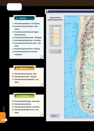 Brasil                                                               18


                                                                                          19
             1<	Paso Internacional Iguazú - Foz do Iguaçu.
                                                                                     20
             2<	Paso Internacional San Antonio - Santo
                Antonio.
             3<	Paso Internacional Bernardo de Irigoyen -                       21
                Dionisio Cerqueira.                                        22
             4<	Paso Internacional Pepirí Guazú - São Miguel.
             5<	Paso Internacional Alba Posse - Porto Mauá.
             6<	Paso Internacional Puerto San Javier - Porto          23

                Xavier.
             7<	Paso Internacional Santo Tomé - São Borja.           24
             8<	Paso Internacional Paso de Los Libres -
                Uruguayana.

                                                                      25




                                                                 26
                           uruguay

                                                                27
             9<	Paso Internacional Concordia - Salto.
            10<	Paso Internacional Colón - Paysandú.
            11<	Paso Internacional Gualeguaychú - Fray
                Bentos.
                                                                      28
                                                                      29




                           paraguay

            12<	Paso Internacional Posadas - Encarnación.
            13<	Paso Internacional Yaciretá.                                               30

            14<	Paso Internacional Clorinda - José Falcón.                                31
Geografía




            15<	Paso Internacional Misión La Paz - Pozo
                Hondo.



30
 