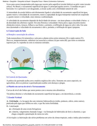 Matérias > Geografia > Geografia do Brasil > Geografia Física > Relevo Continental e Submarino

     livres para serem transportados pela água que escorre pela superfície (erosão hídrica) ou pelo vento (erosão
     eólica). No Brasil, o escoamento superficial da água é o principal agente erosivo. À medida em que o
     horizonte A é o primeiro a ser desgastado, a erosão acaba com a fertilidade natural do solo.
     A intensidade da erosão hídrica está diretamente ligada à velocidade de escoamento superficial da água;
     quanto maior a velocidade de escoamento, maior a capacidade da água transportar material em suspensão
     e, quanto menor a velocidade, mais intensa a sedimentação.
     A velocidade de escoamento depende da declividade do terreno - em áreas planas a velocidade é baixa - e
     da densidade da cobertura vegetal. Em uma floresta a velocidade é baixa pois a água encontra muitos
     obstáculos (raízes, troncos, folhas) a sua frente e, portanto, a infiltração de água no solo é alta. Em uma
     área desmatada a velocidade de escoamento é alta e, portanto, a infiltração de água é pequena.
     6. Conservação do Solo
     a) Rotação e associação de culturas
     Toda monocultura (A) mineraliza o solo pois a planta retira certos minerais (X) e repõe outros (Y).
     Deve-se, temporariamente, substituir (ou associar) a cultura (A) por outra (B), que retire os minerais
     repostos por A e reponha no solo os minerais retirados.




     b) Controle de Queimadas
     A prática de queimada acaba com a matéria orgânica dos solos. Somente em casos especiais, na
     agricultura, deve-se praticar a queimada para acabar com doenças e pragas.
     c) Plantio em curvas de nível e Terraceamento
     Curvas de nível são linhas que unem pontos com a mesma cota altimétrica.
     Tal prática diminui a velocidade de escoamento superficial da água e, em decorrência, a erosão.
     7. Erosão Vertical
     A - Lixiviação - é a lavagem dos sais minerais hidrossolúveis (sódio, potássio, cálcio, entre outros),
     praticada pela água que infiltra no solo, o que lhe retira fertilidade.
     B - Laterização
         q a formação de uma crosta ferruginosa

         q a laterita, vulgarmente chamada Canga - via formação de hidróxidos de ferro e alumínio, o que
            chega a impedir a penetração de raízes no solo.
     A lixiviação e a laterização são sérios problemas em solos de climas tropicais, onde o índice pluviométrico


file:///C|/html_10emtudo/Geografia/html_geografia_total.htm (10 of 300) [05/10/2001 22:15:06]
 
