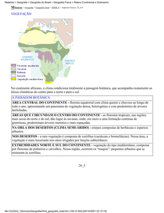 Matérias > Geografia > Geografia do Brasil > Geografia Física > Relevo Continental e Submarino

     MMatérias > Geografia > Geografia Geral > ÁFRICA > Aspectos Físicos: 25_4-4

     VEGETAÇÃO




     No continente africano, o clima condiciona totalmente a paisagem botânica, que acompanha exatamente as
     faixas climáticas do centro para o norte e para o sul.
      A PAISAGEM BOTÂNICA
      ÁREA CENTRAL DO CONTINENTE - floresta equatorial com clima quente e chuvoso ao longo de
      todo o ano, apresentando um panorama de vegetação densa, heterogênea e com predomínio de árvores
      latifoliadas.
      ÁREAS QUE CIRCUNDAM O CENTRO DO CONTINENTE - as florestas tropicais, nas regiões
      mais secas do norte e do sul, dão lugar às savanas, onde, em meio a uma formação contínua de
      gramíneas, predominam árvores menores e mais espaçadas.
      NA ORLA DOS DESERTOS (CLIMA SEMI-ÁRIDO) - estepes compostas de herbáceas e esparsos
      arbustos.
      NOS DESERTOS - a rara vegetação é composta de xerófitas (cactáceas e bromeliácias). Nessa área, a
      vegetação é mais luxuriante nos oásis irrigados por lençóis subterrâneos.
      EXTREMIDADES NORTE E SUL DO CONTINENTE - vegetação do tipo mediterrâneo, composta
      por florestas de pinheiros e carvalhos. Nessa região, ocorrem os “maquis”: pequenos arbustos que se
      misturam às xerófitas.


                                                                           26_5




file:///C|/html_10emtudo/Geografia/html_geografia_total.htm (100 of 300) [05/10/2001 22:15:14]
 