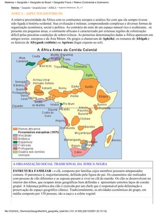 Matérias > Geografia > Geografia do Brasil > Geografia Física > Relevo Continental e Submarino

     Matérias > Geografia > Geografia Geral > ÁFRICA > Aspectos Históricos: 26_1-5

     ÁFRICA - ASPECTOS HISTÓRICOS
     A relativa proximidade da África com os continentes europeu e asiático fez com que ela sempre tivesse
     sido ligada à história ocidental. Sua civilização é milenar, compreendendo complexas e diversas formas de
     organização econômica, social e política. Ao contrário do mito de um espaço natural rico e exuberante, só
     presente em pequenas áreas, o continente africano é caracterizado por extensas regiões de colonização
     difícil pelas precárias condições de sobrevivência. As primeiras denominações dadas a África aparecem em
     antigos textos europeus e da Ásia Menor. Os gregos a chamavam de Aphriké; os romanos de Afrigah e
     os fenícios de Afryguah (colônia) ou Apricus (lugar exposto ao sol).




       A ORGANIZAÇÃO SOCIAL TRADICIONAL DA ÁFRICA NEGRA

       ESTRUTURA FAMILIAR - o clã, composto por famílias cujos membros possuem antepassados
       comuns. O parentesco é, majoritariamente, definido pela figura do pai. Os casamentos são realizados
       com pessoas de clãs diferentes e as esposas passam a viver no clã do marido. Os clãs se desenvolvem no
       interior das tribos, que ocupam áreas geográficas bem definidas e apresentam estreitos laços de coesão
       grupal. A liderança política dos clãs é exercida por um chefe que é responsável pela delimitação e
       preservação do espaço geográfico clânico. Tradicionalmente, as atividades econômicas do grupo, em
       média composto por 130 pessoas, são a caça e a coleta vegetal.




file:///C|/html_10emtudo/Geografia/html_geografia_total.htm (101 of 300) [05/10/2001 22:15:14]
 