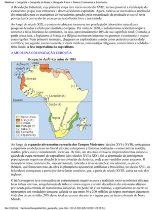 Matérias > Geografia > Geografia do Brasil > Geografia Física > Relevo Continental e Submarino

     A Revolução Industrial, cuja primeira etapa teve início no século XVIII, tornou possível a eliminação do
     escravismo, já que esse entravava o desenvolvimento capitalista. Agora, tornava-se necessária a ampliação
     dos mercados para os excedentes de mercadorias gerados pela mecanização da produção e isso só seria
     possível pela conversão do escravo em trabalhador livre e assalariado.
     Ao longo do século XIX, o continente africano tornou-se um privilegiado laboratório natural para
     pesquisas levadas a efeito por cientistas europeus. Por volta de 1830, o colonialismo ocidental ocupava
     somente a faixa litorânea do continente, ou seja, aproximadamente 10% de sua superfície total. Contudo, a
     partir dessa data, a Inglaterra, a França e a Bélgica mostraram interesse em penetrar o continente e ocupar
     essas regiões. Num primeiro momento, chegaram os exploradores usando como pretexto a curiosidade
     científica; em seguida, sucessivamente, vieram médicos, missionários religiosos, comerciantes e soldados:
     tinha início a fase imperialista do capitalismo.
     A MODERNA COLONIZAÇÃO EUROPÉIA




     Ao longo da expansão ultramarina européia dos Tempos Modernos (séculos XVI e XVII), portugueses
     e espanhóis estabeleceram no litoral africano entrepostos e feitorias destinadas a comercializar madeira,
     marfim, peles, ouro e notadamente, escravos. De fato, um dos mais rentáveis empreendimentos europeus,
     quando da etapa mercantil do capitalismo (dos séculos XVI a XIX), foi a deportação de contingentes
     populacionais negros em direção às áreas coloniais da América, onde eram vendidos como escravos. O
     monopólio desse comércio foi, sucessivamente, cabendo a diversas nações: inicialmente, os países
     ibéricos, que forneciam mão-de-obra às plantations açucareiras antilhanas e brasileiras; no século XVII, os
     holandeses começaram a participar do nefando comércio, que, a partir do século XVIII, cairia na mão dos
     ingleses.
     O tráfico negreiro teve conseqüências extremamente negativas para a realidade sócio-econômica africana:
     lutas tribais internas, aniquilamento de tribos e reinos negros e a total decadência do artesanato africano
     provocada pela entrada de manufaturas européias. Do ponto de vista humano, o apresamento de escravos
     representou um verdadeiro desastre: calcula-se que entre 50 e 200 milhões de negros morreram durante os
     4 séculos de escravidão; 20% desse total pereceram durante as viagens para as áreas coloniais do Novo
     Mundo.

file:///C|/html_10emtudo/Geografia/html_geografia_total.htm (103 of 300) [05/10/2001 22:15:14]
 