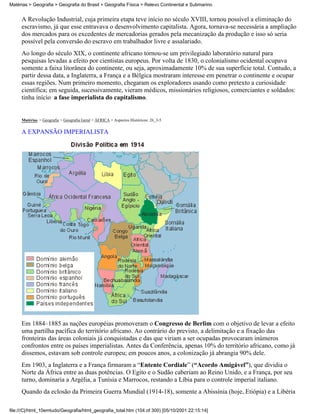 Matérias > Geografia > Geografia do Brasil > Geografia Física > Relevo Continental e Submarino


     A Revolução Industrial, cuja primeira etapa teve início no século XVIII, tornou possível a eliminação do
     escravismo, já que esse entravava o desenvolvimento capitalista. Agora, tornava-se necessária a ampliação
     dos mercados para os excedentes de mercadorias gerados pela mecanização da produção e isso só seria
     possível pela conversão do escravo em trabalhador livre e assalariado.
     Ao longo do século XIX, o continente africano tornou-se um privilegiado laboratório natural para
     pesquisas levadas a efeito por cientistas europeus. Por volta de 1830, o colonialismo ocidental ocupava
     somente a faixa litorânea do continente, ou seja, aproximadamente 10% de sua superfície total. Contudo, a
     partir dessa data, a Inglaterra, a França e a Bélgica mostraram interesse em penetrar o continente e ocupar
     essas regiões. Num primeiro momento, chegaram os exploradores usando como pretexto a curiosidade
     científica; em seguida, sucessivamente, vieram médicos, missionários religiosos, comerciantes e soldados:
     tinha início a fase imperialista do capitalismo.


     Matérias > Geografia > Geografia Geral > ÁFRICA > Aspectos Históricos: 26_3-5

     A EXPANSÃO IMPERIALISTA




     Em 1884–1885 as nações européias promoveram o Congresso de Berlim com o objetivo de levar a efeito
     uma partilha pacífica do território africano. Ao contrário do previsto, a delimitação e a fixação das
     fronteiras das áreas coloniais já conquistadas e das que viriam a ser ocupadas provocaram inúmeros
     confrontos entre os países imperialistas. Antes da Conferência, apenas 10% do território africano, como já
     dissemos, estavam sob controle europeu; em poucos anos, a colonização já abrangia 90% dele.
     Em 1903, a Inglaterra e a França firmaram a “Entente Cordiale” (“Acordo Amigável”), que dividia o
     Norte da África entre as duas potências. O Egito e o Sudão caberiam ao Reino Unido, e a França, por seu
     turno, dominaria a Argélia, a Tunísia e Marrocos, restando a Líbia para o controle imperial italiano.
     Quando da eclosão da Primeira Guerra Mundial (1914-18), somente a Abissínia (hoje, Etiópia) e a Libéria

file:///C|/html_10emtudo/Geografia/html_geografia_total.htm (104 of 300) [05/10/2001 22:15:14]
 