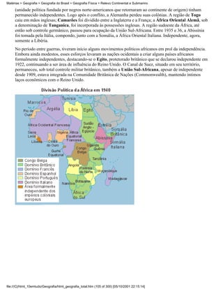 Matérias > Geografia > Geografia do Brasil > Geografia Física > Relevo Continental e Submarino

     (unidade política fundada por negros norte-americanos que retornaram ao continente de origem) tinham
     permanecido independentes. Logo após o conflito, a Alemanha perdeu suas colônias. A região de Togo
     caiu em mãos inglesas; Camarões foi dividido entre a Inglaterra e a França; a África Oriental Alemã, sob
     a denominação de Tanganica, foi incorporada às possessões inglesas. A região sudoeste da África, até
     então sob controle germânico, passou para ocupação da União Sul-Africana. Entre 1935 e 36, a Abissínia
     foi tomada pela Itália, compondo, junto com a Somália, a África Oriental Italiana. Independente, agora,
     somente a Libéria.
     No período entre guerras, tiveram início alguns movimentos políticos africanos em prol da independência.
     Embora ainda modestos, esses esforços levaram as nações ocidentais a criar alguns países africanos
     formalmente independentes, destacando-se o Egito, protetorado britânico que se declarou independente em
     1922, continuando a ser área de influência do Reino Unido. O Canal de Suez, situado em seu território,
     permaneceu, sob total controle militar britânico, também a União Sul-Africana, apesar de independente
     desde 1909, estava integrada na Comunidade Britânica de Nações (Commonwealth), mantendo íntimos
     laços econômicos com o Reino Unido.




file:///C|/html_10emtudo/Geografia/html_geografia_total.htm (105 of 300) [05/10/2001 22:15:14]
 