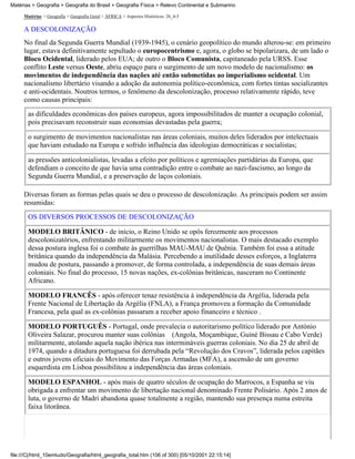 Matérias > Geografia > Geografia do Brasil > Geografia Física > Relevo Continental e Submarino

     Matérias > Geografia > Geografia Geral > ÁFRICA > Aspectos Históricos: 26_4-5

     A DESCOLONIZAÇÃO
     No final da Segunda Guerra Mundial (1939-1945), o cenário geopolítico do mundo alterou-se: em primeiro
     lugar, estava definitivamente sepultado o europocentrismo e, agora, o globo se bipolarizara, de um lado o
     Bloco Ocidental, liderado pelos EUA; de outro o Bloco Comunista, capitaneado pela URSS. Esse
     conflito Leste versus Oeste, abriu espaço para o surgimento de um novo modelo de nacionalismo: os
     movimentos de independência das nações até então submetidas ao imperialismo ocidental. Um
     nacionalismo libertário visando a adoção da autonomia político-econômica, com fortes tintas socializantes
     e anti-ocidentais. Noutros termos, o fenômeno da descolonização, processo relativamente rápido, teve
     como causas principais:
       as dificuldades econômicas dos países europeus, agora impossibilitados de manter a ocupação colonial,
       pois precisavam reconstruir suas economias devastadas pela guerra;

       o surgimento de movimentos nacionalistas nas áreas coloniais, muitos deles liderados por intelectuais
       que haviam estudado na Europa e sofrido influência das ideologias democráticas e socialistas;

       as pressões anticolonialistas, levadas a efeito por políticos e agremiações partidárias da Europa, que
       defendiam o conceito de que havia uma contradição entre o combate ao nazi-fascismo, ao longo da
       Segunda Guerra Mundial, e a preservação de laços coloniais.

     Diversas foram as formas pelas quais se deu o processo de descolonização. As principais podem ser assim
     resumidas:
       OS DIVERSOS PROCESSOS DE DESCOLONIZAÇÃO

       MODELO BRITÂNICO - de início, o Reino Unido se opôs ferozmente aos processos
       descolonizatórios, enfrentando militarmente os movimentos nacionalistas. O mais destacado exemplo
       dessa postura inglesa foi o combate às guerrilhas MAU-MAU de Quênia. Também foi essa a atitude
       britânica quando da independência da Malásia. Percebendo a inutilidade desses esforços, a Inglaterra
       mudou de postura, passando a promover, de forma controlada, a independência de suas demais áreas
       coloniais. No final do processo, 15 novas nações, ex-colônias britânicas, nasceram no Continente
       Africano.

       MODELO FRANCÊS - após oferecer tenaz resistência à independência da Argélia, liderada pela
       Frente Nacional de Libertação da Argélia (FNLA), a França promoveu a formação da Comunidade
       Francesa, pela qual as ex-colônias passaram a receber apoio financeiro e técnico .

       MODELO PORTUGUÊS - Portugal, onde prevalecia o autoritarismo político liderado por António
       Oliveira Salazar, procurou manter suas colônias (Angola, Moçambique, Guiné Bissau e Cabo Verde)
       militarmente, atolando aquela nação ibérica nas intermináveis guerras coloniais. No dia 25 de abril de
       1974, quando a ditadura portuguesa foi derrubada pela “Revolução dos Cravos”, liderada pelos capitães
       e outros jovens oficiais do Movimento das Forças Armadas (MFA), a ascensão de um governo
       esquerdista em Lisboa possibilitou a independência das áreas coloniais.

       MODELO ESPANHOL - após mais de quatro séculos de ocupação do Marrocos, a Espanha se viu
       obrigada a enfrentar um movimento de libertação nacional denominado Frente Polisário. Após 2 anos de
       luta, o governo de Madri abandona quase totalmente a região, mantendo sua presença numa estreita
       faixa litorânea.




file:///C|/html_10emtudo/Geografia/html_geografia_total.htm (106 of 300) [05/10/2001 22:15:14]
 