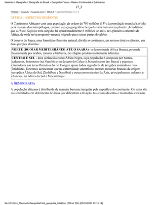 Matérias > Geografia > Geografia do Brasil > Geografia Física > Relevo Continental e Submarino

                                                                           27_2
     Matérias > Geografia > Geografia Geral > ÁFRICA > Aspectos Humanos: 27_1-2

     ÁFRICA - ASPECTOS HUMANOS
     O Continente Africano com uma população da ordem de 780 milhões (13% da população mundial), é tido,
     pela maioria dos antropólogos, como o espaço geográfico berço da vida humana no planeta. Acredita-se
     que o Homo Sapiens teria surgido, há aproximadamente 6 milhões de anos, nos planaltos orientais da
     África, de onde teria progressivamente migrado para outras partes do globo.
     O deserto do Saara, uma formidável barreira natural, dividiu o continente, em termos étnico-culturais, em
     duas porções distintas:
      NORTE (DO MAR MEDITERRÂNEO ATÉ O SAARA) - a denominada África Branca, povoada
      basicamente por árabes, mouros e bérberes, de religião predominantemente islâmica.
      CENTRO E SUL - área conhecida como África Negra, cuja população é composta por bantos,
      sudaneses, hotentotes (na Namíbia e no deserto do Calaari), bosquímanos (no Saara) e pigmeus
      (moradores nas áreas florestais do rio Congo), quase todos seguidores de religiões animistas e ritos
      fetichistas. Devemos acrescentar que na extremidade setentrional moram minorias brancas de origem
      européia (África do Sul, Zimbábue e Namíbia) e outras provenientes da Ásia, principalmente indianos e
      chineses, na África do Sul e Moçambique.

     A DEMOGRAFIA
     A população africana é distribuída de maneira bastante irregular pela superfície do continente. Os vales são
     mais habitados em detrimento de áreas que dificultam a fixação, tais como desertos e montanhas elevadas.




file:///C|/html_10emtudo/Geografia/html_geografia_total.htm (109 of 300) [05/10/2001 22:15:14]
 