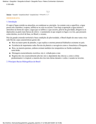 Matérias > Geografia > Geografia do Brasil > Geografia Física > Relevo Continental e Submarino

     é elevado.


                                                                                  3_1
     Matérias > Geografia > Geografia do Brasil > Geografia Física > Hidrografia: 3_1-1

     HIDROGRAFIA
     1. Introdução
     O vapor d’água contido na atmosfera, ao condensar-se, precipita. Ao contato com a superfície, a água
     possui três caminhos: evapora, infiltra-se no solo ou escorre. Caso haja evaporação a água retorna à
     atmosfera na forma de vapor; a água que se infiltra e a que escorre, pela lei da gravidade, dirigem-se às
     depressões ou parte mais baixas do relevo - é justamente aí que surgem os lagos e os rios, que possuem
     como destino, ou nível de base, no Brasil, o oceano.
     País de grande extensão territorial e boas condições de pluviosidade, o Brasil dispõe de uma vasta e rica
     rede fluvial, cujas características gerais são:
         q Rios na maior parte de planalto, o que explica o enorme potencial hidráulico existente no país.

         q Existência de importantes redes fluviais de planície e navegáveis como a Amazônica e Paraguaia.

         q Rios, na maioria perenes, embora existam também rios temporários no Sertão nordestino
            semi-árido.
         q Drenagem essencialmente exorréica, isto é, voltada para o mar.

         q Regime dos rios essencialmente pluvial, isto é, dependente das chuvas e, como o clima
            predominante é o tropical, a maioria dos rios tem cheias durante o verão e vazante no inverno.
     2. Principais Bacias Hidrográficas do Brasil




file:///C|/html_10emtudo/Geografia/html_geografia_total.htm (11 of 300) [05/10/2001 22:15:06]
 
