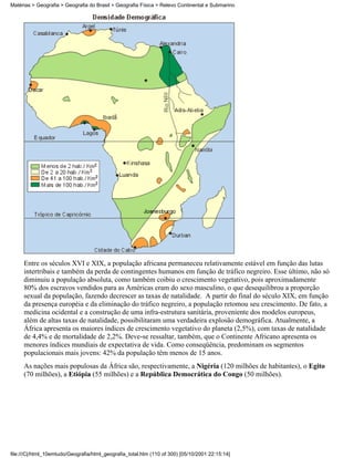 Matérias > Geografia > Geografia do Brasil > Geografia Física > Relevo Continental e Submarino




     Entre os séculos XVI e XIX, a população africana permaneceu relativamente estável em função das lutas
     intertribais e também da perda de contingentes humanos em função de tráfico negreiro. Esse último, não só
     diminuiu a população absoluta, como também coibiu o crescimento vegetativo, pois aproximadamente
     80% dos escravos vendidos para as Américas eram do sexo masculino, o que desequilibrou a proporção
     sexual da população, fazendo decrescer as taxas de natalidade. A partir do final do século XIX, em função
     da presença européia e da eliminação do tráfico negreiro, a população retomou seu crescimento. De fato, a
     medicina ocidental e a construção de uma infra-estrutura sanitária, proveniente dos modelos europeus,
     além de altas taxas de natalidade, possibilitaram uma verdadeira explosão demográfica. Atualmente, a
     África apresenta os maiores índices de crescimento vegetativo do planeta (2,5%), com taxas de natalidade
     de 4,4% e de mortalidade de 2,2%. Deve-se ressaltar, também, que o Continente Africano apresenta os
     menores índices mundiais de expectativa de vida. Como conseqüência, predominam os segmentos
     populacionais mais jovens: 42% da população têm menos de 15 anos.
     As nações mais populosas da África são, respectivamente, a Nigéria (120 milhões de habitantes), o Egito
     (70 milhões), a Etiópia (55 milhões) e a República Democrática do Congo (50 milhões).




file:///C|/html_10emtudo/Geografia/html_geografia_total.htm (110 of 300) [05/10/2001 22:15:14]
 