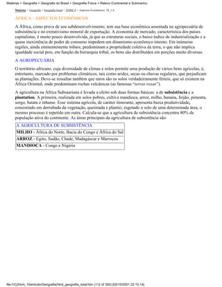 Matérias > Geografia > Geografia do Brasil > Geografia Física > Relevo Continental e Submarino

     Matérias > Geografia > Geografia Geral > ÁFRICA > Aspectos Econômicos: 28_1-4

     ÁFRICA - ASPECTOS ECONÔMICOS
     A África, como prova de seu subdesenvolvimento, tem sua base econômica assentada na agropecuária de
     subsistência e no extrativismo mineral de exportação. A economia de mercado, característica dos países
     capitalistas, é muito pouco desenvolvida, já que as estruturas sociais, o baixo índice de industrialização e a
     quase inexistência de poder de consumo impedem um dinamismo econômico interno. Em inúmeras
     regiões, ainda eminentemente tribais, predominam a propriedade coletiva da terra, o que não implica
     igualdade social pois, em função da hierarquia tribal, os bens são distribuídos em porções muito diversas.
     A AGROPECUÁRIA
     O território africano, cuja diversidade de climas e solos permite uma produção de vários bens agrícolas, é,
     entretanto, marcado por problemas climáticos, tais como aridez, secas ou chuvas regulares, que prejudicam
     as plantações. Deve-se ressaltar também que raros são os solos verdadeiramente férteis, que só existem na
     África Oriental, onde predominam rochas vulcânicas (as famosas “terras roxas”).
     A agricultura na África Subsaariana é levada a efeito sob duas formas básicas: a de subsistência e a
     plantation. A primeira, realizada em solos pobres, cultiva mandioca, arroz, milho, banana, feijão, pimenta,
     sorgo, batata e inhame. Esse sistema agrícola, de caráter itinerante, apresenta baixa produtividade,
     consistindo em derrubada da vegetação, queimada e plantio; esgotado o solo de uma determinada área, o
     mesmo processo é repetido em outra. Calcula-se que a agricultura de subsistência concentra 80% da
     população ativa do continente. As áreas principais da agricultura de subsistência são:
      A AGRICULTURA DE SUBSISTÊNCIA
      MILHO - África do Norte, Bacia do Congo e África do Sul
      ARROZ - Egito, Sudão, Chade, Madagáscar e Marrocos
      MANDIOCA - Congo e Nigéria




file:///C|/html_10emtudo/Geografia/html_geografia_total.htm (112 of 300) [05/10/2001 22:15:14]
 
