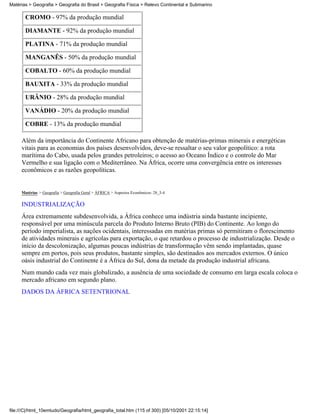 Matérias > Geografia > Geografia do Brasil > Geografia Física > Relevo Continental e Submarino

       CROMO - 97% da produção mundial

       DIAMANTE - 92% da produção mundial

       PLATINA - 71% da produção mundial

       MANGANÊS - 50% da produção mundial

       COBALTO - 60% da produção mundial

       BAUXITA - 33% da produção mundial

       URÂNIO - 28% da produção mundial

       VANÁDIO - 20% da produção mundial

       COBRE - 13% da produção mundial

     Além da importância do Continente Africano para obtenção de matérias-primas minerais e energéticas
     vitais para as economias dos países desenvolvidos, deve-se ressaltar o seu valor geopolítico: a rota
     marítima do Cabo, usada pelos grandes petroleiros; o acesso ao Oceano Índico e o controle do Mar
     Vermelho e sua ligação com o Mediterrâneo. Na África, ocorre uma convergência entre os interesses
     econômicos e as razões geopolíticas.


     Matérias > Geografia > Geografia Geral > ÁFRICA > Aspectos Econômicos: 28_3-4

     INDUSTRIALIZAÇÃO
     Área extremamente subdesenvolvida, a África conhece uma indústria ainda bastante incipiente,
     responsável por uma minúscula parcela do Produto Interno Bruto (PIB) do Continente. Ao longo do
     período imperialista, as nações ocidentais, interessadas em matérias primas só permitiram o florescimento
     de atividades minerais e agrícolas para exportação, o que retardou o processo de industrialização. Desde o
     início da descolonização, algumas poucas indústrias de transformação vêm sendo implantadas, quase
     sempre em portos, pois seus produtos, bastante simples, são destinados aos mercados externos. O único
     oásis industrial do Continente é a África do Sul, dona da metade da produção industrial africana.
     Num mundo cada vez mais globalizado, a ausência de uma sociedade de consumo em larga escala coloca o
     mercado africano em segundo plano.
     DADOS DA ÁFRICA SETENTRIONAL




file:///C|/html_10emtudo/Geografia/html_geografia_total.htm (115 of 300) [05/10/2001 22:15:14]
 