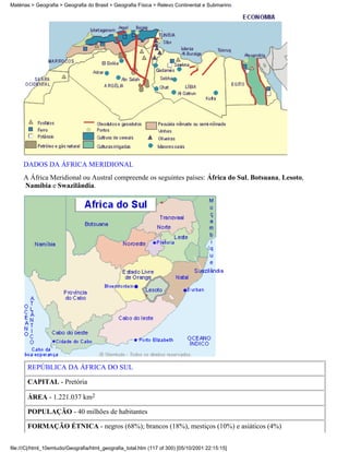 Matérias > Geografia > Geografia do Brasil > Geografia Física > Relevo Continental e Submarino




     DADOS DA ÁFRICA MERIDIONAL
     A África Meridional ou Austral compreende os seguintes países: África do Sul, Botsuana, Lesoto,
     Namíbia e Swazilândia.




       REPÚBLICA DA ÁFRICA DO SUL

       CAPITAL - Pretória

       ÁREA - 1.221.037 km2

       POPULAÇÃO - 40 milhões de habitantes

       FORMAÇÃO ÉTNICA - negros (68%); brancos (18%), mestiços (10%) e asiáticos (4%)


file:///C|/html_10emtudo/Geografia/html_geografia_total.htm (117 of 300) [05/10/2001 22:15:15]
 