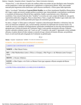 Matérias > Geografia > Geografia do Brasil > Geografia Física > Relevo Continental e Submarino

     “Guerra Fria”, o solo africano foi palco de conflitos tribais travestidos de luta ideológica entre formações
     sociais populistas e outras que apregoavam o capitalismo e a democracia liberais. Hoje, num mundo
     marcado pela hegemonia norte-americana e pelo discurso neoliberal, a África quase nada representa.
     Após a “revolução” liderada por Laurent-Désiré Kabila, no ex-Zaire (atualmente República Democrática
     do Congo), surgiu um terceiro modelo político-econômico que, transcendendo o nacionalismo socializante
     e os projetos de democracia liberal de base capitalista, fundiu o autoritarismo com o liberalismo
     econômico. Essa zona de fusão dos dois “modelos” se revelou um vasto campo de batalha de uma guerra
     regional de esdrúxulas coligações. Para as etnias Hutu e Tutsi, a região dos Grandes Lagos nada mais é do
     que o cenário para um conflito presidido pela lógica do extermínio genocida.
     Se antes, o slogan “a África para os africanos” inspirara a descolonização libertária e reformista, hoje ele
     serve aos interesses ocidentais, que, exclusivamente consistem na exploração dos recursos locais e na
     venda de serviços e produtos tecnologicamente sofisticados (notadamente na área das telecomunicações),
     apregoam que o desenvolvimento do Continente Negro é uma questão meramente africana. Podemos
     resumir a posição ocidental como a de “trade not aid” (“comércio, não ajuda”). Ignorando a triste realidade
     africana, os países desenvolvidos realçam o conceito de que o desenvolvimento africano, um problema
     local, só será resolvido pela integração do Continente na globalização.

                                                                            29_4
     Matérias > Geografia > Geografia Geral > EUROPA > Os Limites do Continente Europeu: 29_1-4

     EUROPA - OS LIMITES DO CONTINENTE EUROPEU

       LIMITES DO CONTINENTE EUROPEU

       NORTE - o Mar Glacial Ártico.

       SUL - o Mar Mediterrâneo (entre a África e a Europa), o Mar Negro e o de Mármara (entre Europa e
       Ásia).

       OESTE - o Oceano Atlântico.

       LESTE - o Mar Cáspio, o rio Ural e os Montes Urais (que separam a Rússia européia da Rússia
       asiática).

     A ESTRUTURA GEOLÓGICA E O RELEVO EUROPEUS




file:///C|/html_10emtudo/Geografia/html_geografia_total.htm (119 of 300) [05/10/2001 22:15:15]
 