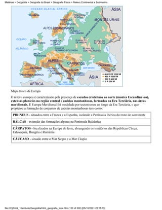 Matérias > Geografia > Geografia do Brasil > Geografia Física > Relevo Continental e Submarino




     Mapa físico da Europa
     O relevo europeu é caracterizado pela presença de escudos cristalinos ao norte (montes Escandinavos),
     extensas planícies na região central e cadeias montanhosas, formadas na Era Terciária, nas áreas
     meridionais. E Europa Meridional foi modelada por tectonismos ao longo da Era Terciária, o que
     propiciou a formação de conjuntos de cadeias montanhosas tais como:
       PIRINEUS - situados entre a França e a Espanha, isolando a Península Ibérica do resto do continente

       BÁLCÃS - extensão das formações alpinas na Península Balcânica

       CÁRPATOS - localizados na Europa do leste, abrangendo os territórios das Repúblicas Checa,
       Eslováquia, Hungria e Romênia

       CÁUCASO - situado entre o Mar Negro e o Mar Cáspio




file:///C|/html_10emtudo/Geografia/html_geografia_total.htm (120 of 300) [05/10/2001 22:15:15]
 