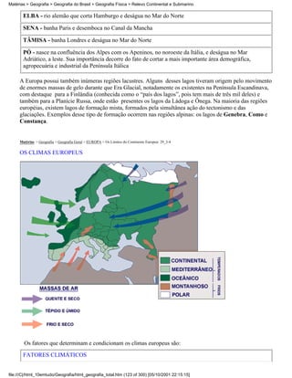 Matérias > Geografia > Geografia do Brasil > Geografia Física > Relevo Continental e Submarino

       ELBA - rio alemão que corta Hamburgo e deságua no Mar do Norte

       SENA - banha Paris e desemboca no Canal da Mancha

       TÂMISA - banha Londres e deságua no Mar do Norte

       PÓ - nasce na confluência dos Alpes com os Apeninos, no noroeste da Itália, e deságua no Mar
       Adriático, a leste. Sua importância decorre do fato de cortar a mais importante área demográfica,
       agropecuária e industrial da Península Itálica

     A Europa possui também inúmeras regiões lacustres. Alguns desses lagos tiveram origem pelo movimento
     de enormes massas de gelo durante que Era Glacial, notadamente os existentes na Península Escandinava,
     com destaque para a Finlândia (conhecida como o “país dos lagos”, pois tem mais de três mil deles) e
     também para a Planície Russa, onde estão presentes os lagos da Ládoga e Ônega. Na maioria das regiões
     européias, existem lagos de formação mista, formados pela simultânea ação do tectonismo e das
     glaciações. Exemplos desse tipo de formação ocorrem nas regiões alpinas: os lagos de Genebra, Como e
     Constança.


     Matérias > Geografia > Geografia Geral > EUROPA > Os Limites do Continente Europeu: 29_3-4

     OS CLIMAS EUROPEUS




        Os fatores que determinam e condicionam os climas europeus são:

       FATORES CLIMÁTICOS


file:///C|/html_10emtudo/Geografia/html_geografia_total.htm (123 of 300) [05/10/2001 22:15:15]
 