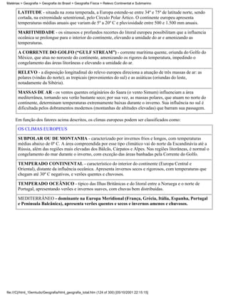 Matérias > Geografia > Geografia do Brasil > Geografia Física > Relevo Continental e Submarino

       LATITUDE - situada na zona temperada, a Europa estende-se entre 34º e 75º de latitude norte, sendo
       cortada, na extremidade setentrional, pelo Círculo Polar Ártico. O continente europeu apresenta
       temperaturas médias anuais que variam de 5º a 20º C e pluviosidade entre 500 e 1.500 mm anuais.

       MARITIMIDADE - os sinuosos e profundos recortes do litoral europeu possibilitam que a influencia
       oceânica se prolongue para o interior do continente, elevando a umidade do ar e amenizando as
       temperaturas.

       A CORRENTE DO GOLFO (“GULF STREAM”) - corrente marítima quente, oriunda do Golfo do
       México, que atua no noroeste do continente, amenizando os rigores da temperatura, impedindo o
       congelamento das áreas litorâneas e elevando a umidade do ar.

       RELEVO - a disposição longitudinal do relevo europeu direciona a atuação de três massas de ar: as
       polares (vindas do norte); as tropicais (provenientes do sul) e as asiáticas (oriundas do leste,
       notadamente da Sibéria).

       MASSAS DE AR - os ventos quentes originários do Saara (o vento Simum) influenciam a área
       mediterrânea, tornando seu verão bastante seco; por sua vez, as massas polares, que atuam no norte do
       continente, determinam temperaturas extremamente baixas durante o inverno. Sua influência no sul é
       dificultada pelos dobramentos modernos (montanhas de altitudes elevadas) que barram sua passagem.

     Em função dos fatores acima descritos, os climas europeus podem ser classificados como:

       OS CLIMAS EUROPEUS

       SUBPOLAR OU DE MONTANHA - caracterizado por invernos frios e longos, com temperaturas
       médias abaixo de 0º C. A área compreendida por esse tipo climático vai do norte da Escandinávia até a
       Rússia, além das regiões mais elevadas dos Bálcãs, Cárpatos e Alpes. Nas regiões litorâneas, é normal o
       congelamento do mar durante o inverno, com exceção das áreas banhadas pela Corrente do Golfo.

       TEMPERADO CONTINENTAL - característico do interior do continente (Europa Central e
       Oriental), distante da influência oceânica. Apresenta invernos secos e rigorosos, com temperaturas que
       chegam até 30º C negativos, e verões quentes e chuvosos.

       TEMPERADO OCEÂNICO - típico das Ilhas Britânicas e do litoral entre a Noruega e o norte de
       Portugal, apresentando verões e invernos suaves, com chuvas bem distribuídas.

       MEDITERRÂNEO - dominante na Europa Meridional (França, Grécia, Itália, Espanha, Portugal
       e Península Balcânica), apresenta verões quentes e secos e invernos amenos e chuvosos.




file:///C|/html_10emtudo/Geografia/html_geografia_total.htm (124 of 300) [05/10/2001 22:15:15]
 