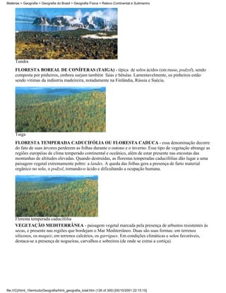 Matérias > Geografia > Geografia do Brasil > Geografia Física > Relevo Continental e Submarino




     Tundra
     FLORESTA BOREAL DE CONÍFERAS (TAIGA) - típica de solos ácidos (em russo, podzol), sendo
     composta por pinheiros, embora surjam também faias e bétulas. Lamentavelmente, os pinheiros estão
     sendo vítimas da indústria madeireira, notadamente na Finlândia, Rússia e Suécia.




     Taiga
     FLORESTA TEMPERADA CADUCIFÓLIA OU FLORESTA CADUCA - essa denominação decorre
     do fato de suas árvores perderem as folhas durante o outono e o inverno. Esse tipo de vegetação abrange as
     regiões européias de clima temperado continental e oceânico, além de estar presente nas encostas das
     montanhas de altitudes elevadas. Quando destruídas, as florestas temperadas caducifólias dão lugar a uma
     paisagem vegetal extremamente pobre: a landes. A queda das folhas gera a presença de farto material
     orgânico no solo, o podzol, tornando-o ácido e dificultando a ocupação humana.




     Floresta temperada caducifólia
     VEGETAÇÃO MEDITERRÂNEA - paisagem vegetal marcada pela presença de arbustos resistentes às
     secas, e presente nas regiões que bordejam o Mar Mediterrâneo. Duas são suas formas: em terrenos
     silicosos, os maquis; em terrenos calcários, os garrigues. Em condições climáticas e solos favoráveis,
     destaca-se a presença de nogueiras, carvalhos e sobreiros (de onde se extrai a cortiça).




file:///C|/html_10emtudo/Geografia/html_geografia_total.htm (126 of 300) [05/10/2001 22:15:15]
 