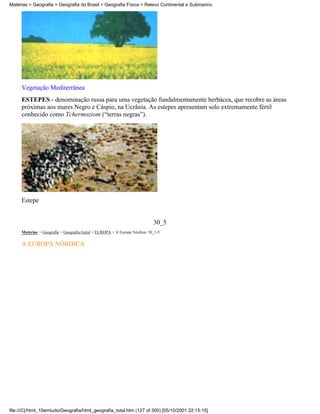 Matérias > Geografia > Geografia do Brasil > Geografia Física > Relevo Continental e Submarino




     Vegetação Mediterrânea
     ESTEPES - denominação russa para uma vegetação fundalmentamente herbácea, que recobre as áreas
     próximas aos mares Negro e Cáspio, na Ucrânia. As estepes apresentam solo extremamente fértil
     conhecido como Tchermoziom (“terras negras”).




     Estepe


                                                                           30_5
     Matérias > Geografia > Geografia Geral > EUROPA > A Europa Nórdica: 30_1-5

     A EUROPA NÓRDICA




file:///C|/html_10emtudo/Geografia/html_geografia_total.htm (127 of 300) [05/10/2001 22:15:15]
 