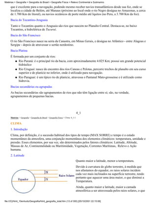 Matérias > Geografia > Geografia do Brasil > Geografia Física > Relevo Continental e Submarino

     que é excelente para a navegação, podendo mesmo receber navios transatlânticos desde sua foz, onde se
     localiza a cidade de Belém, até Manaus (próximo ao local onde o rio Negro deságua no Amazonas, a cerca
     de 1.700 Km do litoral), ou navios oceânicos de porte médio até Iquitos (no Peru, a 3.700 Km da foz).
     Bacia do Tocantins-Araguaia
     Tanto o Tocantins quanto o Araguaia são rios que nascem no Planalto Central. Destaca-se, no baixo
     Tocantins, a hidrelétrica de Tucuruí.
     Bacia do São Francisco
     O rio São Francisco nasce na serra da Canastra, em Minas Gerais, e deságua no Atlântico - entre Alagoas e
     Sergipe - depois de atravessar o sertão nordestino.
     Bacia Platina
     É formada por um conjunto de rios:
         q Rio Paraná: é o principal rio da bacia, com aproximadamente 4.025 Km; possui um grande potencial
           hidráulico
         q Rio Uruguai: nasce do encontro dos rios Canoas e Pelotas, percorre trechos de planalto em seu curso
           superior e de planície no inferior, onde é utilizado para navegação.
         q Rio Paraguai: é um típico rio de planície, atravessa o Pantanal Mato-grossense e é utilizado como
           hidrovia.
     Bacias secundárias ou agrupadas
     As bacias secundárias são agrupamentos de rios que não têm ligação entre si; são, na verdade,
     agrupamentos de pequenas bacias.




                                                                                    4_1
     Matérias > Geografia > Geografia do Brasil > Geografia Física > Clima: 4_1-1

     CLIMA
     1. Introdução
     Clima, por definição, é a sucessão habitual dos tipos de tempo (MAX SORRE) e tempo é o estado
     momentâneo da atmosfera, uma conjunção momentânea dos elementos climáticos: temperatura, umidade e
     pressão. Esses elementos, por sua vez, são determinados pelos fatores climáticos: Latitude, Altitude,
     Massas de Ar, Continentalidade ou Maritimidade, Vegetação, Correntes Marítimas, Relevo e Ação
     humana.
     2. Latitude
                                                                                    Quanto maior a latitude, menor a temperatura.
                                                                                    Devido à curvatura do globo terrestre, à medida que
                                                                                    nos afastamos do equador, os raios solares incidem
                                                                                    cada vez mais inclinados na superfície terrestre, tendo
                                                                                    portanto que aquecer uma área maior, o que diminui a
                                                                                    Temperatura.
                                                                                    Ainda, quanto maior a latitude, maior a camada
                                                                                    atmosférica a ser atravessada pelos raios solares, o que


file:///C|/html_10emtudo/Geografia/html_geografia_total.htm (13 of 300) [05/10/2001 22:15:06]
 