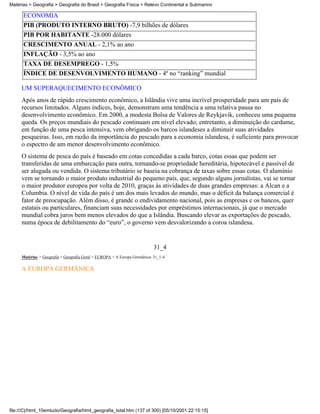 Matérias > Geografia > Geografia do Brasil > Geografia Física > Relevo Continental e Submarino

      ECONOMIA
      PIB (PRODUTO INTERNO BRUTO) -7,9 bilhões de dólares
      PIB POR HABITANTE -28.000 dólares
      CRESCIMENTO ANUAL - 2,1% ao ano
      INFLAÇÃO - 3,5% ao ano
      TAXA DE DESEMPREGO - 1,5%
      ÍNDICE DE DESENVOLVIMENTO HUMANO - 4º no “ranking” mundial

     UM SUPERAQUECIMENTO ECONÔMICO
     Após anos de rápido crescimento econômico, a Islândia vive uma incrível prosperidade para um país de
     recursos limitados. Alguns índices, hoje, demonstram uma tendência a uma relativa pausa no
     desenvolvimento econômico. Em 2000, a modesta Bolsa de Valores de Reykjavik, conheceu uma pequena
     queda. Os preços mundiais do pescado continuam em nível elevado; entretanto, a diminuição do cardume,
     em função de uma pesca intensiva, vem obrigando os barcos islandeses a diminuir suas atividades
     pesqueiras. Isso, em razão da importância do pescado para a economia islandesa, é suficiente para provocar
     o espectro de um menor desenvolvimento econômico.
     O sistema de pesca do país é baseado em cotas concedidas a cada barco, cotas essas que podem ser
     transferidas de uma embarcação para outra, tornando-se propriedade hereditária, hipotecável e passível de
     ser alugada ou vendida. O sistema tributário se baseia na cobrança de taxas sobre essas cotas. O alumínio
     vem se tornando o maior produto industrial do pequeno país, que, segundo alguns jornalistas, vai se tornar
     o maior produtor europeu por volta de 2010, graças às atividades de duas grandes empresas: a Alcan e a
     Columbia. O nível de vida do país é um dos mais levados do mundo, mas o déficit da balança comercial é
     fator de preocupação. Além disso, é grande o endividamento nacional, pois as empresas e os bancos, quer
     estatais ou particulares, financiam suas necessidades por empréstimos internacionais, já que o mercado
     mundial cobra juros bem menos elevados do que a Islândia. Buscando elevar as exportações de pescado,
     numa época de debilitamento do “euro”, o governo vem desvalorizando a coroa islandesa.


                                                                           31_4
     Matérias > Geografia > Geografia Geral > EUROPA > A Europa Germânica: 31_1-4

     A EUROPA GERMÂNICA




file:///C|/html_10emtudo/Geografia/html_geografia_total.htm (137 of 300) [05/10/2001 22:15:15]
 