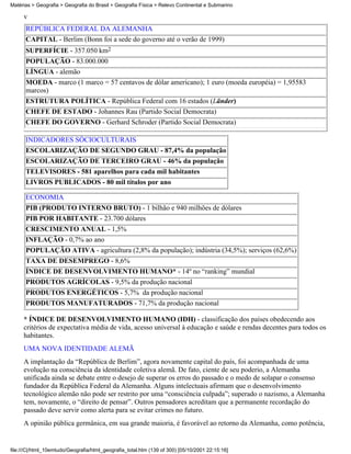 Matérias > Geografia > Geografia do Brasil > Geografia Física > Relevo Continental e Submarino

     v
      REPÚBLICA FEDERAL DA ALEMANHA
      CAPITAL - Berlim (Bonn foi a sede do governo até o verão de 1999)
      SUPERFÍCIE - 357.050 km2
      POPULAÇÃO - 83.000.000
      LÍNGUA - alemão
      MOEDA - marco (1 marco = 57 centavos de dólar americano); 1 euro (moeda européia) = 1,95583
      marcos)
      ESTRUTURA POLÍTICA - República Federal com 16 estados (Länder)
      CHEFE DE ESTADO - Johannes Rau (Partido Social Democrata)
      CHEFE DO GOVERNO - Gerhard Schroder (Partido Social Democrata)

      INDICADORES SÓCIOCULTURAIS
      ESCOLARIZAÇÃO DE SEGUNDO GRAU - 87,4% da população
      ESCOLARIZAÇÃO DE TERCEIRO GRAU - 46% da população
      TELEVISORES - 581 aparelhos para cada mil habitantes
      LIVROS PUBLICADOS - 80 mil títulos por ano

      ECONOMIA
      PIB (PRODUTO INTERNO BRUTO) - 1 bilhão e 940 milhões de dólares
      PIB POR HABITANTE - 23.700 dólares
      CRESCIMENTO ANUAL - 1,5%
      INFLAÇÃO - 0,7% ao ano
      POPULAÇÃO ATIVA - agricultura (2,8% da população); indústria (34,5%); serviços (62,6%)
      TAXA DE DESEMPREGO - 8,6%
      ÍNDICE DE DESENVOLVIMENTO HUMANO* - 14º no “ranking” mundial
      PRODUTOS AGRÍCOLAS - 9,5% da produção nacional
      PRODUTOS ENERGÉTICOS - 5,7% da produção nacional
      PRODUTOS MANUFATURADOS - 71,7% da produção nacional

     * ÍNDICE DE DESENVOLVIMENTO HUMANO (IDH) - classificação dos países obedecendo aos
     critérios de expectativa média de vida, acesso universal à educação e saúde e rendas decentes para todos os
     habitantes.
     UMA NOVA IDENTIDADE ALEMÃ
     A implantação da “República de Berlim”, agora novamente capital do país, foi acompanhada de uma
     evolução na consciência da identidade coletiva alemã. De fato, ciente de seu poderio, a Alemanha
     unificada ainda se debate entre o desejo de superar os erros do passado e o medo de solapar o consenso
     fundador da República Federal da Alemanha. Alguns intelectuais afirmam que o desenvolvimento
     tecnológico alemão não pode ser restrito por uma “consciência culpada”; superado o nazismo, a Alemanha
     tem, novamente, o “direito de pensar”. Outros pensadores acreditam que a permanente recordação do
     passado deve servir como alerta para se evitar crimes no futuro.
     A opinião pública germânica, em sua grande maioria, é favorável ao retorno da Alemanha, como potência,


file:///C|/html_10emtudo/Geografia/html_geografia_total.htm (139 of 300) [05/10/2001 22:15:16]
 