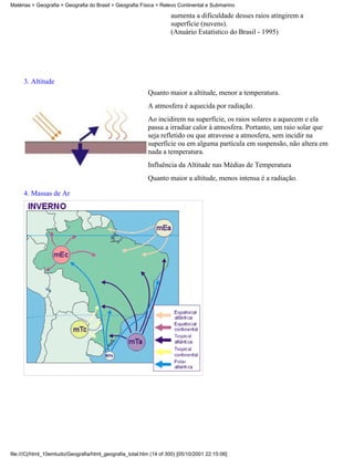 Matérias > Geografia > Geografia do Brasil > Geografia Física > Relevo Continental e Submarino

                                                                    aumenta a dificuldade desses raios atingirem a
                                                                    superfície (nuvens).
                                                                    (Anuário Estatístico do Brasil - 1995)




     3. Altitude
                                                           Quanto maior a altitude, menor a temperatura.
                                                           A atmosfera é aquecida por radiação.
                                                           Ao incidirem na superfície, os raios solares a aquecem e ela
                                                           passa a irradiar calor à atmosfera. Portanto, um raio solar que
                                                           seja refletido ou que atravesse a atmosfera, sem incidir na
                                                           superfície ou em alguma partícula em suspensão, não altera em
                                                           nada a temperatura.
                                                           Influência da Altitude nas Médias de Temperatura
                                                           Quanto maior a altitude, menos intensa é a radiação.

     4. Massas de Ar




file:///C|/html_10emtudo/Geografia/html_geografia_total.htm (14 of 300) [05/10/2001 22:15:06]
 