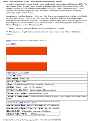 Matérias > Geografia > Geografia do Brasil > Geografia Física > Relevo Continental e Submarino

     ao cenário internacional. Exemplo disso foi a intervenção militar e diplomática em Kosovo, em 1999. Pela
     primeira vez, desde a Segunda Guerra Mundial, as forças armadas alemãs participavam de um conflito
     europeu. Em maio de 2000, o Ministro das Relações Exteriores, o “verde” (ecologista) Joschka Fischer,
     defendeu a reavaliação da importância da Alemanha no seio das instituições européias, atualmente
     calcadas no modelo político alemão.
     A mudança da capital de Bonn para Berlim teve, além de uma mera transposição geográfica, o significado
     de transferência de uma cidade, Bonn, católica e renana (próxima ao rio Reno), para uma metrópole
     cosmopolita, tradicionalmente esquerdista e voltada para o leste europeu. O eixo germânico passou de uma
     bem comportada e conservadora localidade para uma inquieta e turbulenta megalópole. Renasceram os
     fáusticos* tempos da boêmia Alexanderplatz**.
     * Fáustico - referência ao mito de Fausto, que vendeu sua alma ao Demônio;
     ** Alexanderplatz - praça berlinense famosa pelos seus bares, bordéis e uma intensa vida boêmia e
     noturna.


     Matérias > Geografia > Geografia Geral > EUROPA > A Europa Germânica: 31_2-4

     A ÁUSTRIA




      REPÚBLICA DA ÁUSTRIA
      CAPITAL - Viena
      SUPERFÍCIE - 83.850 KM2
      POPULAÇÃO - 8.150.000
      LÍNGUAS - alemão, húngaro, checo, eslovênio e servo-croata
      MOEDA - shilling (1 euro = 13,7603 shillings)
      ESTRUTURA POLÍTICA - República Federal Parlamentarista
      CHEFE DE ESTADO - o Presidente Thomas Krestil
      CHEFE DE GOVERNO - o Primeiro Ministro Wolfgang Schüssel (Partido Popular da Áustria – centro
      direita)

      INDICADORES SÓCIOCULTURAIS
      ESCOLARIZAÇÃO DE SEGUNDO GRAU - 80 % da população
      ESCOLARIZAÇÃO DE TERCEIRO GRAU - 48% da população
      TELEVISORES - 430 aparelhos para cada mil habitantes
      LIVROS PUBLICADOS - 15.371 títulos por ano


file:///C|/html_10emtudo/Geografia/html_geografia_total.htm (140 of 300) [05/10/2001 22:15:16]
 