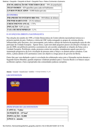 Matérias > Geografia > Geografia do Brasil > Geografia Física > Relevo Continental e Submarino

      ESCOLARIZAÇÃO DE TERCEIRO GRAU - 50% da população
      TELEVISORES - 429 aparelhos para cada mil habitantes
      LIVROS PUBLICADOS - 8.000 títulos por ano

      ECONOMIA
      PIB (PRODUTO INTERNO BRUTO) - 180 bilhões de dólares
      PIB POR HABITANTE - 25.512 dólares
      CRESCIMENTO ANUAL - 175%
      INFLAÇÃO - 0,8% ao ano
      TAXA DE DESEMPREGO - 3,1%

     O AVANÇO DA DIREITA NACIONALISTA
     Nas eleições de outubro de 1999, a União Democrática do Centro (direita nacionalista) tornou-se o
     primeiro partido do país. Embora a vitória da UDC tenha esmagado os grupos de extrema-direita,
     influenciados pelo fascismo, ela é preocupante, pois indica o desejo da maioria da população suíça de não
     participar da Unidade Européia. Apesar disso, o país tem dado pequenos passos em direção à Europa: no
     ano de 2000, um plebiscito permitiu a assinatura de sete acordos ampliando as relações da Suíça com a
     Unidade Européia. Proliferam, ainda, protestos contra tais acordos, notadamente aquele que prevê a
     instauração progressiva da livre circulação de pessoas entre a Suíça e os demais países europeus. Com
     efeito, a plena adesão à EU permanece como um objetivo a longo prazo do governo de Berna.
     Outro fato que vem abalando o país é a revelação da colaboração suíça com a Alemanha nazista durante a
     Segunda Guerra Mundial, quando empresas venderam produtos para o Terceiro Reich e os bancos suíços
     acolheram capitais e bens expropriados das comunidades judaicas européias.



     Matérias > Geografia > Geografia Geral > EUROPA > A Europa Germânica: 31_4-4

     LIECHTENSTEIN




      PRINCIPADO DE LIECHTENSTEIN
      CAPITAL - Vaduz
      SUPERFÍCIE - 157 km2
      POPULAÇÃO - 32.000
      LÍNGUA - alemão


file:///C|/html_10emtudo/Geografia/html_geografia_total.htm (142 of 300) [05/10/2001 22:15:16]
 