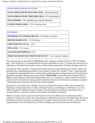Matérias > Geografia > Geografia do Brasil > Geografia Física > Relevo Continental e Submarino




       INDICADORES SÓCIOCULTURAIS

       ESCOLARIZAÇÃO DE SEGUNDO GRAU - 86%da população

       ESCOLARIZAÇÃO DE TERCEIRO GRAU -58 %da população

       TELEVISORES - 530 aparelhos para cada mil habitantes

       LIVROS PUBLICADOS - 13.913 títulos por ano



       ECONOMIA

       PIB (PRODUTO INTERNO BRUTO) - 237 bilhões de dólares

       PIB POR HABITANTE -. 23.223 dólares

       CRESCIMENTO ANUAL - 2,3%

       INFLAÇÃO - 1,1% ao ano

       TAXA DE DESEMPREGO - 8,7%

       ÍNDICE DE DESENVOLVIMENTO HUMANO* - 5 no “ranking” mundial

     País caracterizado por uma notável estabilidade social, a Bélgica, ao longo do ano de 1999, foi abalada
     pela “crise da dioxina” (a contaminação dos alimentos destinados às aves). As reações dos ministérios da
     Agricultura e da Saúde foram tardias e lentas, embora tenham propiciado a demissão de alguns ministros.
     Em junho de 1999, o governo, formado pelo Partido Socialista e pelos Democratas Cristãos, sofreu uma
     brutal derrota, sendo batido pelos liberais. Outro grande vencedor foi o Partido “Verde”, cuja progressão
     foi espetacular, principalmente entre os francofonos (cidadãos belgas de língua francesa). Por outro lado, a
     agremiação partidária flamenga de extrema direita, Vlaams Blok, saiu fortalecida dessa eleição. Hoje, a
     Bélgica é governada por uma coalizão denominada “arco -íris” (socialistas, verdes e liberais). Esse novo
     poder executivo coincide com uma conjuntura econômica favorável. O crescimento econômico é grande e
     o desemprego tem conhecido uma lenta mas contínua redução.
     Do ponto de vista institucional, a Bélgica, hoje, tem condições de discutir a velha e grave questão das
     diferenças e antagonismos entre os valões, de língua francesa, e os flamengos. Estabeleceu -se, no ano
     2000, um grupo de trabalho destinado a estudar a questão lingüística; entretanto, suas tarefas tem se
     revelado difíceis e as posturas valônicas e flamengas são bastante antinômicas.
     Quanto ao aspecto social, o governo tem buscado incentivar um debate social e parlamentar sobre a
     eutanásia e a política de asilo do país. Para satisfazer as diferentes posições da sociedade belga, dois são os
     princípios já firmados: assegurar o repatriamento dos muitos ilegais existentes no país e o início de uma
     regulamentação de 30 mil imigrantes, já fixados na Bélgica, que ainda não possuem documentos.




file:///C|/html_10emtudo/Geografia/html_geografia_total.htm (145 of 300) [05/10/2001 22:15:16]
 