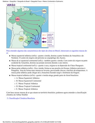 Matérias > Geografia > Geografia do Brasil > Geografia Física > Relevo Continental e Submarino




     Para entender algumas das características dos tipos de clima no Brasil, interessam as seguintes massas de
     ar:
         q Massa equatorial atlântica (mEa) - quente e úmida, domina a parte litorânea da Amazônia e do
           Nordeste. O centro de origem está próximo ao arquipélago dos Açores.
         q Massa de ar equatorial continental (mEc) - também quente e úmida. Com centro de origem na parte
           ocidental da Amazônia, domina sua porção noroeste durante o ano inteiro.
         q Massa tropical continental (mTc) - quente e seca, origina-se na depressão do Chaco Paraguaio.

         q Massa polar atlântica (mPa) - fria e úmida, forma-se nas porções do Oceano Atlântico próximo à
           Patagônia. Atua de forma mais intensa no inverno, provocando chuvas e declínio da temperatura. A
           massa polar atlântica pode chegar até a Amazônia fazendo surgir o fenômeno da friagem.
         q Massa tropical atlântica (mTa) - quente e úmida atinge grande parte do litoral brasileiro.

               r A. Massa Equatorial Atlântica

               r B. Massa Equatorial Continental

               r C. Massa Tropical Atlântica

               r D .Massa Tropical Continental

               r E. Massa Tropical Atlântica

     Com base nessas massas de ar que atuam no território brasileiro, podemos agora entender a classificação
     climática de Arthur Strahler
      5. Classificação Climática Brasileira




file:///C|/html_10emtudo/Geografia/html_geografia_total.htm (15 of 300) [05/10/2001 22:15:06]
 