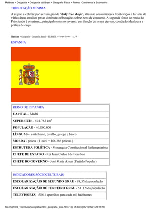 Matérias > Geografia > Geografia do Brasil > Geografia Física > Relevo Continental e Submarino

     TRIBUTAÇÃO MÍNIMA
     A região é celebre por ser um grande “duty free shop”, atraindo consumidores fronteiriços e turistas de
     várias áreas atraídos pelas diminutas tributações sobre bens de consumo. A segunda fonte de renda do
     Principado é o turismo, principalmente no inverno, em função de neves eternas, condição ideal para a
     prática de esqui.


     Matérias > Geografia > Geografia Geral > EUROPA > Europa Latina: 33_2-8

     ESPANHA




       REINO DE ESPANHA

       CAPITAL - Madri

       SUPERFÍCIE - 504.782 km2

       POPULAÇÃO - 40.000.000

       LÍNGUAS - castelhano, catalão, galego e basco

       MOEDA - peseta (1 euro = 166,386 pesetas )

       ESTRUTURA POLÍTICA - Monarquia Constitucional Parlamentarista

       CHEFE DE ESTADO - Rei Juan Carlos I de Bourbon

       CHEFE DO GOVERNO - José María Aznar (Partido Popular)



       INDICADORES SÓCIOCULTURAIS

       ESCOLARIZAÇÃO DE SEGUNDO GRAU - 98,5%da população

       ESCOLARIZAÇÃO DE TERCEIRO GRAU - 51,1 %da população

       TELEVISORES - 506,1 aparelhos para cada mil habitantes


file:///C|/html_10emtudo/Geografia/html_geografia_total.htm (150 of 300) [05/10/2001 22:15:16]
 