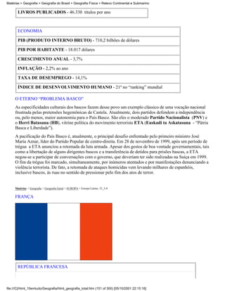 Matérias > Geografia > Geografia do Brasil > Geografia Física > Relevo Continental e Submarino

       LIVROS PUBLICADOS - 46.330 títulos por ano



       ECONOMIA

       PIB (PRODUTO INTERNO BRUTO) - 710,2 bilhões de dólares

       PIB POR HABITANTE - 18.017 dólares

       CRESCIMENTO ANUAL - 3,7%

       INFLAÇÃO - 2,2% ao ano

       TAXA DE DESEMPREGO - 14,1%

       ÍNDICE DE DESENVOLVIMENTO HUMANO - 21º no “ranking” mundial

     O ETERNO “PROBLEMA BASCO”
     As especificidades culturais dos bascos fazem desse povo um exemplo clássico de uma vocação nacional
     frustrada pelas pretensões hegemônicas de Castela. Atualmente, dois partidos defendem a independência
     ou, pelo menos, maior autonomia para o País Basco. São eles o moderado Partido Nacionalista (PNV) e
     o Herri Batasuna (HB), vitrine política do movimento terrorista ETA (Euskadi ta Askatasuna - “Pátria
     Basca e Liberdade”).
     A pacificação do País Basco é, atualmente, o principal desafio enfrentado pelo primeiro ministro José
     María Aznar, líder do Partido Popular de centro-direita. Em 28 de novembro de 1999, após um período de
     trégua a ETA anunciou a retomada da luta armada. Apesar dos gestos de boa vontade governamentais, tais
     como a libertação de alguns dirigentes bascos e a transferência de detidos para prisões bascas, a ETA
     negou-se a participar de conversações com o governo, que deveriam ter sido realizadas na Suíça em 1999.
     O fim da trégua foi marcado, simultaneamente, por inúmeros atentados e por manifestações denunciando a
     violência terrorista. De fato, a retomada de ataques homicidas vem levando milhares de espanhóis,
     inclusive bascos, às ruas no sentido de pressionar pelo fim dos atos de terror.


     Matérias > Geografia > Geografia Geral > EUROPA > Europa Latina: 33_3-8

     FRANÇA




       REPÚBLICA FRANCESA



file:///C|/html_10emtudo/Geografia/html_geografia_total.htm (151 of 300) [05/10/2001 22:15:16]
 