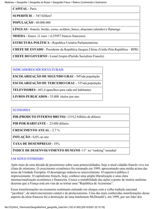 Matérias > Geografia > Geografia do Brasil > Geografia Física > Relevo Continental e Submarino

       CAPITAL - Paris

       SUPERFÍCIE - 547.026km2

       POPULAÇÃO - 60.000.000

       LÍNGUAS - francês, bretão, corso, ocitânio, basco, alsaciano (alemão) e flamengo

       MOEDA - franco (1 euro = 6,55957 francos franceses)

       ESTRUTURA POLÍTICA - Republica Unitária Parlamentarista

       CHEFE DE ESTADO - Presidente da República Jacques Chirac (União Pela República – RPR)

       CHEFE DO GOVERNO - Lionel Jospin (Partido Socialista Francês)



       INDICADORES SÓCIOCULTURAIS

       ESCOLARIZAÇÃO DE SEGUNDO GRAU - 94%da população

       ESCOLARIZAÇÃO DE TERCEIRO GRAU - 53%da população

       TELEVISORES - 601,4 aparelhos para cada mil habitantes

       LIVROS PUBLICADOS - 35.000 títulos por ano



       ECONOMIA

       PIB (PRODUTO INTERNO BRUTO) -1319,2 bilhões de dólares

       PIB POR HABITANTE - 23.000 dólares

       CRESCIMENTO ANUAL - 2,7 %

       INFLAÇÃO - 0,8% ao ano

       TAXA DE DESEMPREGO - 10%

       ÍNDICE DE DESENVOLVIMENTO HUMANO -11º no “ranking” mundial

     UM NOVO OTIMISMO
     Após mais de uma década de pessimismo sobre suas potencialidades, hoje o atual cidadão francês vive em
     clima de otimismo. O crescimento econômico foi retomado em 1999, apresentando uma média acima das
     taxas da Unidade Européia. O desemprego reduziu-se sensivelmente. O superávit público é
     impressionante. O capitalismo francês, hoje, conhece uma ampla liberalização e uma clara
     internacionalização econômica e financeira. Cresce a rentabilidade das ações a ponto de muitos analistas
     dizerem que a França está em vias de se tornar uma “República de Acionistas”.
     Essas transformações na economia continuam entrando em choque com a velha tradição nacional
     “jacobina”, de intervencionismo estatal e de protecionismo. Uma das mais conhecidas manifestações desse
     aspecto da alma francesa foi a destruição de uma lanchonete McDonald’s, em 1999, por um líder dos


file:///C|/html_10emtudo/Geografia/html_geografia_total.htm (152 of 300) [05/10/2001 22:15:16]
 