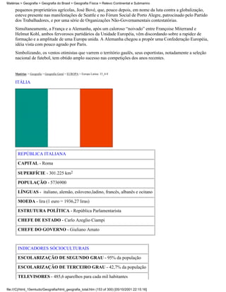 Matérias > Geografia > Geografia do Brasil > Geografia Física > Relevo Continental e Submarino

     pequenos proprietários agrícolas, José Bové, que, pouco depois, em nome da luta contra a globalização,
     esteve presente nas manifestações de Seattle e no Fórum Social de Porto Alegre, patrocinado pelo Partido
     dos Trabalhadores, e por uma série de Organizações Não-Governamentais contestatórias.
     Simultaneamente, a França e a Alemanha, após um caloroso “noivado” entre Françoise Miterrand e
     Helmut Kohl, ambos fervorosos partidários da Unidade Européia, vêm discordando sobre a rapidez de
     formação e a amplitude de uma Europa unida. A Alemanha chegou a propôr uma Confederação Européia,
     idéia vista com pouco agrado por Paris.
     Simbolizando, os ventos otimistas que varrem o território gaulês, seus esportistas, notadamente a seleção
     nacional de futebol, tem obtido amplo sucesso nas competições dos anos recentes.


     Matérias > Geografia > Geografia Geral > EUROPA > Europa Latina: 33_4-8

     ITÁLIA




       REPÚBLICA ITALIANA

       CAPITAL - Roma

       SUPERFÍCIE - 301.225 km2

       POPULAÇÃO - 5736900

       LÍNGUAS - italiano, alemão, esloveno,ladino, francês, albanês e ocitano

       MOEDA - lira (1 euro = 1936,27 liras)

       ESTRUTURA POLÍTICA - República Parlamentarista

       CHEFE DE ESTADO - Carlo Azeglio Ciampi

       CHEFE DO GOVERNO - Giuliano Amato



       INDICADORES SÓCIOCULTURAIS

       ESCOLARIZAÇÃO DE SEGUNDO GRAU - 95% da população

       ESCOLARIZAÇÃO DE TERCEIRO GRAU - 42,7% da população

       TELEVISORES - 485,6 aparelhos para cada mil habitantes

file:///C|/html_10emtudo/Geografia/html_geografia_total.htm (153 of 300) [05/10/2001 22:15:16]
 