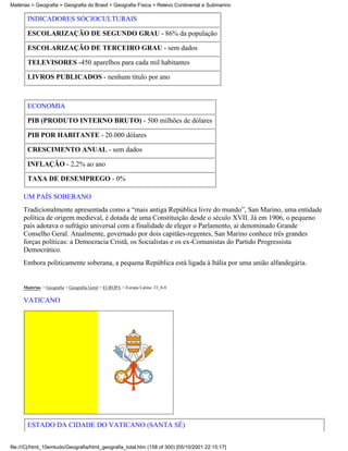 Matérias > Geografia > Geografia do Brasil > Geografia Física > Relevo Continental e Submarino

       INDICADORES SÓCIOCULTURAIS

       ESCOLARIZAÇÃO DE SEGUNDO GRAU - 86% da população

       ESCOLARIZAÇÃO DE TERCEIRO GRAU - sem dados

       TELEVISORES -450 aparelhos para cada mil habitantes

       LIVROS PUBLICADOS - nenhum título por ano



       ECONOMIA

       PIB (PRODUTO INTERNO BRUTO) - 500 milhões de dólares

       PIB POR HABITANTE - 20.000 dólares

       CRESCIMENTO ANUAL - sem dados

       INFLAÇÃO - 2,2% ao ano

       TAXA DE DESEMPREGO - 0%

     UM PAÍS SOBERANO
     Tradicionalmente apresentada como a “mais antiga República livre do mundo”, San Marino, uma entidade
     política de origem medieval, é dotada de uma Constituição desde o século XVII. Já em 1906, o pequeno
     país adotava o sufrágio universal com a finalidade de eleger o Parlamento, aí denominado Grande
     Conselho Geral. Atualmente, governado por dois capitães-regentes, San Marino conhece três grandes
     forças políticas: a Democracia Cristã, os Socialistas e os ex-Comunistas do Partido Progressista
     Democrático.
     Embora politicamente soberana, a pequena República está ligada à Itália por uma união alfandegária.


     Matérias > Geografia > Geografia Geral > EUROPA > Europa Latina: 33_8-8

     VATICANO




       ESTADO DA CIDADE DO VATICANO (SANTA SÉ)


file:///C|/html_10emtudo/Geografia/html_geografia_total.htm (158 of 300) [05/10/2001 22:15:17]
 