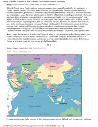 Matérias > Geografia > Geografia do Brasil > Geografia Física > Relevo Continental e Submarino

     Matérias > Geografia > Geografia Geral > EUROPA > Europa: Um Conceito e uma Realidade: 34_2-2

     Além do fato de que o Estado nacional ainda permanece o traço geográfico definidor do continente, a
     Europa conhece enormes diferenças geoeconômicas: em alguns lugares, Estados intervencionistas na
     economia; em outros, predomina o liberalismo. Há uma Europa triunfante e inserida na economia mundial,
     que se estende ao longo das áreas setentrionais: de Londres a Frankfurt, passando por Amsterdã e Paris; ao
     redor dos Alpes, prosperam cidades dinâmicas e zonas caracterizadas pela “tecnologia de ponta”. Nas
     regiões periféricas do continente – Irlanda, sul de Portugal, Ilhas Gregas – ocorre uma corrida acelerada
     para modernização. No plano político, tem -se como certa a vitória definitiva dos regimes democráticos,
     após tristes tempos de ditadura na Espanha, Portugal e Grécia, além do totalitarismo comunista no leste
     europeu. Hoje, o espaço público europeu vive a alternância e os compromissos entre duas grandes
     correntes político -ideológicas: a Social -Democracia e um conservadorismo liberal e moderado.
     Lamentavelmente, ainda persistem discursos obscurantistas e xenófobos; felizmente, cada vez mais raros.
     Sob a Europa dos Estados se desenha uma Europa de alianças e de redes interligadas, abrangendo regiões,
     cidades, empresas e todos os demais agentes sociais. Desde 1989, o espírito da liberdade atravessa o
     continente europeu, fazendo com que a unificação conviva com as identidades. Nos ventos da História, a
     Europa se apresenta como um bem comum a toda Humanidade.

                                                                                35_3
     Matérias > Geografia > Geografia Geral > ÁSIA > Aspectos Físicos: 35_1-3

     ÁSIA - ASPECTOS FÍSICOS




     O maior continente do globo terrestre, a Ásia abrange uma área de 44.397.460 km2, compreende, incluindo


file:///C|/html_10emtudo/Geografia/html_geografia_total.htm (161 of 300) [05/10/2001 22:15:17]
 