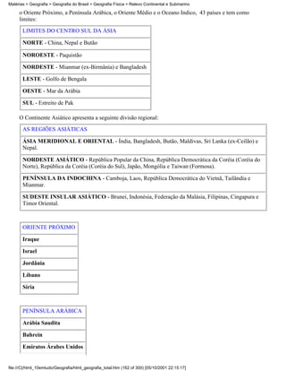 Matérias > Geografia > Geografia do Brasil > Geografia Física > Relevo Continental e Submarino

     o Oriente Próximo, a Península Arábica, o Oriente Médio e o Oceano Índico, 43 países e tem como
     limites:
       LIMITES DO CENTRO SUL DA ÁSIA

       NORTE - China, Nepal e Butão

       NOROESTE - Paquistão

       NORDESTE - Mianmar (ex-Birmânia) e Bangladesh

       LESTE - Golfo de Bengala

       OESTE - Mar da Arábia

       SUL - Estreito de Pak

     O Continente Asiático apresenta a seguinte divisão regional:

       AS REGIÕES ASIÁTICAS

       ÁSIA MERIDIONAL E ORIENTAL - Índia, Bangladesh, Butão, Maldivas, Sri Lanka (ex-Ceilão) e
       Nepal.

       NORDESTE ASIÁTICO - República Popular da China, República Democrática da Coréia (Coréia do
       Norte), República da Coréia (Coréia do Sul), Japão, Mongólia e Taiwan (Formosa).

       PENÍNSULA DA INDOCHINA - Camboja, Laos, República Democrática do Vietnã, Tailândia e
       Mianmar.

       SUDESTE INSULAR ASIÁTICO - Brunei, Indonésia, Federação da Malásia, Filipinas, Cingapura e
       Timor Oriental.



       ORIENTE PRÓXIMO

       Iraque

       Israel

       Jordânia

       Líbano

       Síria



       PENÍNSULA ARÁBICA

       Arábia Saudita

       Bahrein

       Emiratos Árabes Unidos


file:///C|/html_10emtudo/Geografia/html_geografia_total.htm (162 of 300) [05/10/2001 22:15:17]
 